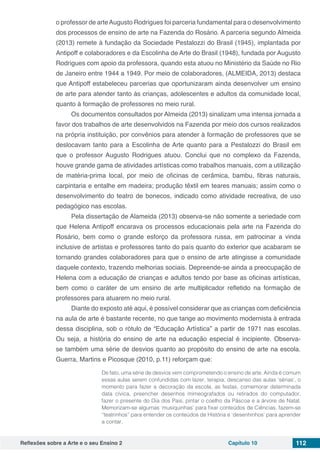 Reflexões sobre a Arte e o seu Ensino 2 Capítulo 10 112
o professor de arteAugusto Rodrigues foi parceria fundamental para o desenvolvimento
dos processos de ensino de arte na Fazenda do Rosário. A parceria segundo Almeida
(2013) remete à fundação da Sociedade Pestalozzi do Brasil (1945), implantada por
Antipoff e colaboradores e da Escolinha de Arte do Brasil (1948), fundada por Augusto
Rodrigues com apoio da professora, quando esta atuou no Ministério da Saúde no Rio
de Janeiro entre 1944 a 1949. Por meio de colaboradores, (ALMEIDA, 2013) destaca
que Antipoff estabeleceu parcerias que oportunizaram ainda desenvolver um ensino
de arte para atender tanto às crianças, adolescentes e adultos da comunidade local,
quanto à formação de professores no meio rural.
Os documentos consultados por Almeida (2013) sinalizam uma intensa jornada a
favor dos trabalhos de arte desenvolvidos na Fazenda por meio dos cursos realizados
na própria instituição, por convênios para atender à formação de professores que se
deslocavam tanto para a Escolinha de Arte quanto para a Pestalozzi do Brasil em
que o professor Augusto Rodrigues atuou. Conclui que no complexo da Fazenda,
houve grande gama de atividades artísticas como trabalhos manuais, com a utilização
de matéria-prima local, por meio de oficinas de cerâmica, bambu, fibras naturais,
carpintaria e entalhe em madeira; produção têxtil em teares manuais; assim como o
desenvolvimento do teatro de bonecos, indicado como atividade recreativa, de uso
pedagógico nas escolas.
Pela dissertação de Alameida (2013) observa-se não somente a seriedade com
que Helena Antipoff encarava os processos educacionais pela arte na Fazenda do
Rosário, bem como o grande esforço da professora russa, em patrocinar a vinda
inclusive de artistas e professores tanto do país quanto do exterior que acabaram se
tornando grandes colaboradores para que o ensino de arte atingisse a comunidade
daquele contexto, trazendo melhorias sociais. Depreende-se ainda a preocupação de
Helena com a educação de crianças e adultos tendo por base as oficinas artísticas,
bem como o caráter de um ensino de arte multiplicador refletido na formação de
professores para atuarem no meio rural.
Diante do exposto até aqui, é possível considerar que as crianças com deficiência
na aula de arte é bastante recente, no que tange ao movimento modernista à entrada
dessa disciplina, sob o rótulo de “Educação Artística” a partir de 1971 nas escolas.
Ou seja, a história do ensino de arte na educação especial é incipiente. Observa-
se também uma série de desvios quanto ao propósito do ensino de arte na escola.
Guerra, Martins e Picosque (2010, p.11) reforçam que:
De fato, uma série de desvios vem comprometendo o ensino de arte. Ainda é comum
essas aulas serem confundidas com lazer, terapia, descanso das aulas ‘sérias’, o
momento para fazer a decoração da escola, as festas, comemorar determinada
data cívica, preencher desenhos mimeografados ou retirados do computador,
fazer o presente do Dia dos Pais, pintar o coelho da Páscoa e a árvore de Natal.
Memorizam-se algumas ‘musiquinhas’ para fixar conteúdos de Ciências, fazem-se
“teatrinhos” para entender os conteúdos de História e ‘desenhinhos’ para aprender
a contar.
 