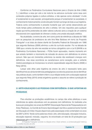 Reflexões sobre a Arte e o seu Ensino 2 Capítulo 10 113
Conforme os Parâmetros Curriculares Nacionais para o Ensino de Arte (1996)
“[...] identificar a área por arte e de incluí-la na estrutura curricular como área com
conteúdos próprios ligados à cultura artística, e não apenas como atividade”. A arte
é fundamental no seio escolar, principalmente porque é fundamental na sociedade, é
conhecimento historicamente construído pelo homem ao longo de toda a sua trajetória.
Tratá-la como conhecimento é preceito fundante que vem sendo desenvolvido por
muito tempo pelos professores de arte e artistas. Um dos requisitos para qualquer
nação que tenha pretensões de obter valores culturais seria a criação de um sistema
educacional com capacidade de oferecer a todos uma ampla educação estética.
Na atualidade, o ensino de arte, tem como ponto de referência a década de 1980
com as pesquisas da professora de arte Ana Mae Barbosa em torno da Proposta
Triangular4
e as lutas da classe diante do Conselho Federal de Educação em 1986
que segundo Barbosa (2009) eliminou a arte do currículo escolar. Foi na década de
1990 que o ensino de arte nas escolas se tornou obrigatório com a Lei 9.394/96 e os
Parâmetros Curriculares Nacionais – PCNs foram aprovados, mesmo momento em
que eclodiu também o movimento de inclusão de alunos com deficiência no ensino
comum. Não que em momentos anteriores na escola não existissem crianças com
deficiência, mas essa ocorrência se caracterizava como exceção, pois a vertente
médico-psicológica as incorporava no ensino especializado segundo Bueno (2008) e
Reily (2010).
Lançar este olhar pela trajetória do ensino de arte é necessário tanto para
identificarmos as várias tendências pedagógicas e os desvios possíveis de se identificar
nas práticas atuais; como também inferir a sua relação tardia com a educação especial
que segundo Reily (2010) ainda engatinha quando o assunto se refere à produção de
conhecimento.
3 | 	ARTE-EDUCAÇÃO E AS PESSOAS COM DEFICIÊNCIA: O QUE APONTAM AS
PESQUISAS
Para elucidar as produções acadêmicas no campo das artes plásticas e suas
referências às ações educativas com as pessoas com deficiência, foi realizada uma
busca por produções nos anais da ANPAP (Associação Nacional de Pesquisadores em
Artes Plásticas), no Comitê de Ensino-Aprendizagem da Arte e posteriormente Comitê
de Educação em Artes Visuais disponíveis pela associação onde contemplam os anos
de 2007 a 2016. Tendo como palavras-chave: arte, arte-educação, educação inclusiva,
educação especial, inclusão, cegueira, foi encontrado um total de 23 produções que
relacionam arte e deficiência.
4	 A Proposta Triangular consiste na relação entre o fazer artístico, a contextualização histórica
e a análise da obra de arte.
 