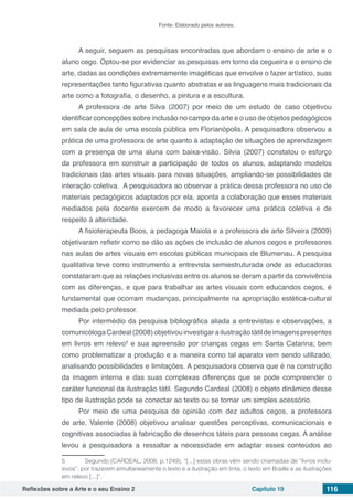 Reflexões sobre a Arte e o seu Ensino 2 Capítulo 10 116
Fonte: Elaborado pelos autores.
A seguir, seguem as pesquisas encontradas que abordam o ensino de arte e o
aluno cego. Optou-se por evidenciar as pesquisas em torno da cegueira e o ensino de
arte, dadas as condições extremamente imagéticas que envolve o fazer artístico, suas
representações tanto figurativas quanto abstratas e as linguagens mais tradicionais da
arte como a fotografia, o desenho, a pintura e a escultura.
A professora de arte Silva (2007) por meio de um estudo de caso objetivou
identificar concepções sobre inclusão no campo da arte e o uso de objetos pedagógicos
em sala de aula de uma escola pública em Florianópolis. A pesquisadora observou a
prática de uma professora de arte quanto à adaptação de situações de aprendizagem
com a presença de uma aluna com baixa-visão. Silvia (2007) constatou o esforço
da professora em construir a participação de todos os alunos, adaptando modelos
tradicionais das artes visuais para novas situações, ampliando-se possibilidades de
interação coletiva. A pesquisadora ao observar a prática dessa professora no uso de
materiais pedagógicos adaptados por ela, aponta a colaboração que esses materiais
mediados pela docente exercem de modo a favorecer uma prática coletiva e de
respeito à alteridade.
A fisioterapeuta Boos, a pedagoga Maiola e a professora de arte Silveira (2009)
objetivaram refletir como se dão as ações de inclusão de alunos cegos e professores
nas aulas de artes visuais em escolas públicas municipais de Blumenau. A pesquisa
qualitativa teve como instrumento a entrevista semiestruturada onde as educadoras
constataram que as relações inclusivas entre os alunos se deram a partir da convivência
com as diferenças, e que para trabalhar as artes visuais com educandos cegos, é
fundamental que ocorram mudanças, principalmente na apropriação estética-cultural
mediada pelo professor.
Por intermédio da pesquisa bibliográfica aliada a entrevistas e observações, a
comunicólogaCardeal(2008)objetivouinvestigarailustraçãotátildeimagenspresentes
em livros em relevo5
e sua apreensão por crianças cegas em Santa Catarina; bem
como problematizar a produção e a maneira como tal aparato vem sendo utilizado,
analisando possibilidades e limitações. A pesquisadora observa que é na construção
da imagem interna e das suas complexas diferenças que se pode compreender o
caráter funcional da ilustração tátil. Segundo Cardeal (2008) o objeto dinâmico desse
tipo de ilustração pode se conectar ao texto ou se tornar um simples acessório.
Por meio de uma pesquisa de opinião com dez adultos cegos, a professora
de arte, Valente (2008) objetivou analisar questões perceptivas, comunicacionais e
cognitivas associadas à fabricação de desenhos táteis para pessoas cegas. A análise
levou a pesquisadora a ressaltar a necessidade em adaptar esses conteúdos ao
5	 Segundo (CARDEAL, 2008, p.1249), “[...] estas obras vêm sendo chamadas de “livros inclu-
sivos”, por trazerem simultaneamente o texto e a ilustração em tinta, o texto em Braille e as ilustrações
em relevo [...]”.
 