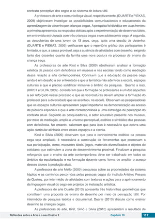 Reflexões sobre a Arte e o seu Ensino 2 Capítulo 10 117
contexto perceptivo dos cegos e ao sistema de leitura tátil.
Aprofessoradearteecomunicólogavisual,respectivamente,(DUARTEePIEKAS,
2009) objetivaram investigar as possibilidades comunicacionais e educacionais da
aprendizagem do desenho por crianças cegas. A pesquisa foi dividida em duas frentes:
a primeira apresentou as respostas obtidas após a experimentação de desenhos táteis,
em entrevista estruturada com três crianças cegas e um adolescente cego. A segunda,
as descobertas de uma jovem de 13 anos, cega, após uma sessão de desenho.
(DUARTE e PIEKAS, 2009) verificaram que o repertório gráfico dos participantes é
limitado, e que, a causa provável, seja a ausência de atividades com desenho, exigindo
tanto dos docentes quanto da família uma nova postura no processo de ensino da
criança cega.
As professoras de arte Kirst e Silva (2009) objetivaram analisar a formação
estética da pessoa com deficiência em museus e nas escolas tendo como mediação
dessa relação a arte contemporânea. Concluem que a educação da pessoa cega
ainda é um desafio a ser enfrentado e que a temática não adentrou a escola, espaços
culturais e que é preciso solidificar inclusive o âmbito da pesquisa. Quanto a isso,
(KIRST e SILVA, 2009) consideram que a formação de professores é um dos aspectos
a ser reforçado nesse processo e que as licenciaturas devem ampliar a formação do
professor para a diversidade que se acentuou na escola. Observam as pesquisadoras
que os espaços culturais apresentam papel importante na democratização ao acesso
de públicos especiais e que a arte contemporânea é uma estratégia de percepção do
contexto atual. Segundo as pesquisadoras, o setor educativo presente nos museus,
por meio da mediação, amplia o universo perceptual, estético e simbólico das pessoas
com deficiência. No entanto, salientam que para isso é necessário que ocorra uma
ação curricular alinhada entre esses espaços e a escola.
Kirst e Silvia (2009) observam que para o conhecimento estético da pessoa
cega seja ampliado, é necessária a construção de ferramentas que promovam a
sua participação, como, maquetes táteis, jogos, materiais diversificados e objetos do
cotidiano que estimulem a zona de desenvolvimento proximal. Finalizam a pesquisa
reforçando que o ensino da arte contemporânea deve ser trabalhado em todos os
âmbitos da escolarização e na formação docente como forma de ampliar o acesso
desses alunos à produção atual.
A professora de arte Mello (2009) pesquisou sobre as propriedades do sistema
háptico e os caminhos percorridos pelas pessoas cegas do Instituto Antônio Pessoa
de Queiroz, por intermédio de atividades com texturas e ações para o aprimoramento
da linguagem visual do cego em projetos de instalação artística.
A professora de arte Duarte (2010) apresenta três historinhas geométricas que
constituem uma proposta de ensino de desenho por meio da percepção tátil. Por
intermédio de pesquisa teórica e documental, Duarte (2010) discute como ensinar
desenho às crianças cegas.
As professoras de arte, Kirst, Simó e Silvia (2010) apresentam o resultado de
 