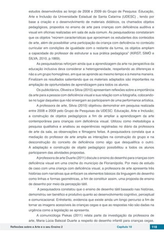 Reflexões sobre a Arte e o seu Ensino 2 Capítulo 10 118
estudos desenvolvidos ao longo de 2008 e 2009 do Grupo de Pesquisa: Educação,
Arte e Inclusão da Universidade Estadual de Santa Catarina (UDESC) , tendo por
base a criação e o desenvolvimento de materiais didáticos, os chamados objetos
pedagógicos, propostos no ensino de arte para crianças com deficiência auditiva e
visual em oficinas realizadas em sala de aula comum. As pesquisadoras constataram
que os objetos “reúnem características que aproximam os estudantes dos conteúdos
de arte, além de possibilitar uma participação da criança com deficiência no conteúdo
curricular em condições de igualdade com o restante da turma, os objetos ampliam
a capacidade do professor de estruturar a sua prática pedagógica” (KIRST; SIMÓ e
SILVA, 2010, p.1869).
As pesquisadoras reforçam ainda que a aprendizagem da arte na perspectiva da
educação inclusiva deva considerar a heterogeneidade, respeitando as diferenças e
não a um grupo homogêneo, em que se aprende ao mesmo tempo e à mesma maneira.
Finalizam os resultados salientando que os materiais adaptados são importantes na
ampliação de oportunidades de aprendizagem para todos os alunos.
Os publicitários, Oliveira e Silvia (2010) apresentam reflexões sobre a importância
da arte para a pessoa com deficiência visual e sua relação com a fotografia, colocando-
se no lugar daqueles que não enxergam ao participarem de uma performance artística.
A professora de arte, Silvia (2010) objetivou demonstrar em pesquisa realizada
entre 2008 e 2009 pelo Grupo de Pesquisas da UDESC: Educação, Arte e Inclusão;
a construção de objetos pedagógicos a fim de ampliar a aprendizagem da arte
contemporânea para crianças com deficiência visual. Utilizou como metodologia a
pesquisa qualitativa e analisou as experiências registradas no diário da professora
de arte da sala, as observações e filmagens feitas. A pesquisadora constata que a
mediação do professor de arte amplia as interações na construção do grupo e na
desconstrução do conceito de deficiência como algo que desqualifica o outro.
A adaptação e construção de objeto pedagógico possibilitou a todos os alunos
participarem das atividades propostas.
Aprofessora de arte Duarte (2011) discute o ensino do desenho para crianças com
deficiência visual em uma creche do município de Florianópolis. Por meio de estudo
de caso com uma criança com deficiência visual, a professora de arte apresenta três
histórias com narrativas que enfocam os elementos básicos da linguagem do desenho
como linhas e formas geométricas, a fim de constituir assim, uma proposta de ensino
de desenho por meio da percepção tátil.
A pesquisadora constatou que o ensino de desenho tátil baseado nas histórias,
demonstrou ser benéfico e produtivo quanto ao desenvolvimento cognitivo, perceptual
e comunicacional. Entretanto, evidencia que existe ainda um longo percurso a fim de
tornar as imagens acessíveis às crianças cegas e que as respostas não são dadas na
urgência como a legislação se apresenta.
A comunicóloga Piekas (2011) relata parte da investigação da professora de
arte, Maria Lúcia Batezat Duarte a respeito do desenho infantil para crianças cegas.
 