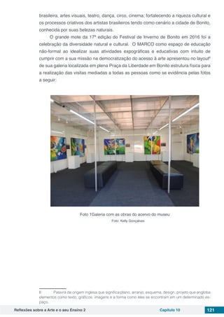 Reflexões sobre a Arte e o seu Ensino 2 Capítulo 10 121
brasileira, artes visuais, teatro, dança, circo, cinema; fortalecendo a riqueza cultural e
os processos criativos dos artistas brasileiros tendo como cenário a cidade de Bonito,
conhecida por suas belezas naturais.
O grande mote da 17ª edição do Festival de Inverno de Bonito em 2016 foi a
celebração da diversidade natural e cultural. O MARCO como espaço de educação
não-formal ao idealizar suas atividades expográficas e educativas com intuito de
cumprir com a sua missão na democratização do acesso à arte apresentou no layout6
de sua galeria localizada em plena Praça da Liberdade em Bonito estrutura física para
a realização das visitas mediadas a todas as pessoas como se evidência pelas fotos
a seguir:
Foto 1Galeria com as obras do acervo do museu
Foto: Kelly Gonçalves
6	 Palavra de origem inglesa que significa plano, arranjo, esquema, design, projeto que engloba
elementos como texto, gráficos, imagens e a forma como eles se encontram em um determinado es-
paço.
 