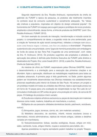 Reflexões sobre a Arte e o seu Ensino 2 Capítulo 1 7
4 | 	O OBJETO ARTESANAL DASPRE E SUA PRODUÇÃO
Segundo depoimento da Dra. Rosália Andreucci, representante da chefia de
gabinete da FUNAP à época da pesquisa, os produtos são totalmente inseridos
no contexto atual de consumo sustentável e socialmente adequado. “As “ideias
são criativas e populares, inspiradas em objetos do design artesanal popular”. Os
funcionários da FUNAP têm espaço para sugerir peças e protótipos de novos produtos,
ampliando e diversificando, dessa forma, a linha de produtos da DASPRE” (conf. Dra.
Rosália Andreucci, FUNAP, 2012).
Um bom exemplo do conceito de interação, transformação e inclusão social do
projeto é o compartilhamento de ideias, a sugestão vinda de uma sentenciada, para
a criação de “bonecas de ação social (carequinhas), voltadas a crianças com câncer,
assim como bonecas negras e orientais, com foco em cidadania e diversidade”. Propostas
sustentáveis são uma prioridade, como “jogos de memória produzidos com embalagens
de fundo de caixas do tipo Tetra Pak (“sugestão de uma sentenciada”, conf. relato
da Dra. R. Andreucci, 2012). Os produtos sugeridos são projetados e pilotados. A
aprovação dos pilotos é definida pela Diretoria Executiva da FUNAP, pela diretora e
idealizadora do Projeto, Dra. Lúcia Casali (2012 - 2018), e pela Dra. Rosália Andreucci,
Chefia de Gabinete (2012).
As mestras de ofício da FUNAP, responsáveis pelas Oficinas DASPRE, fazem
o desenvolvimento e a orientação para a execução das primeiras criações e as
difundem. Após a aprovação, distribuem as metodologias reaplicáveis para todas as
unidades artesanais. A primeira peça é feita geralmente, na Sede, porém algumas
podem ser inicialmente desenvolvidas nas Oficinas instaladas nos estabelecimentos
prisionais espalhados pelo interior do Estado de São Paulo. Há sempre um projeto e
um protótipo modelo em todas as unidades das Oficinas. Após a aprovação produz-se
em torno de 15 peças para uma avaliação de receptividade na loja “Do Lado de Lá”
(vinculada à Instituição em SP) antes de gerar uma produção em série, de cerca de 50
peças. O Catálogo de produtos é bem variado:
A) Esculturas e objetos artísticos exclusivos ou peças de decoração (em materiais
diversos como metal, madeira, trabalhos em marchetaria, e outros);
B)Objetos de uso pessoal e utilidades domésticas (tecido, patchwork, recicláveis,
outros);
C) Brinquedos, jogos, bonecas, carros, etc. (em materiais variados);
D) Mobiliário decorativo, de escritório, infantil, móveis escolares (novos e
reformados), móveis administrativos, réplicas de móveis antigos, cabides e detalhes
variados em marchetaria;
E) Vestuário/acessórios: bolsas, sacolas ecológicas, blusas, artigos em tricô,
xales, cachecóis, luvas, artigos infantis, roupas e acessórios para bebês, etc.;
Apenas presidiárias no regime semiaberto podem trabalhar no projeto “Daspre-
 