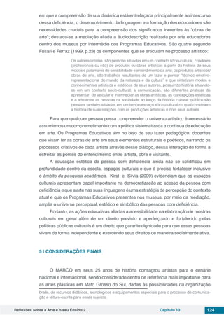 Reflexões sobre a Arte e o seu Ensino 2 Capítulo 10 124
em que a compreensão de sua dinâmica está entrelaçada principalmente ao intercurso
dessa deficiência, o desenvolvimento da linguagem e a formação dos educadores são
necessidades cruciais para a compreensão dos significados inerentes às “obras de
arte”; destaca-se a mediação aliada a áudiodescrição realizada por arte educadores
dentro dos museus por intermédio dos Programas Educativos. São quatro segundo
Fusari e Ferraz (1999, p.23) os componentes que se articulam no processo artístico:
Os autores/artistas são pessoas situadas em um contexto sócio-cultural, criadores
(profissionais ou não) de produtos ou obras artísticas a partir da história de seus
modos e patamares de sensibilidade e entendimento da arte; os produtos artísticos/
obras de arte, são trabalhos resultantes de um fazer e pensar “técnico-emotivo-
representacional do mundo da natureza e da cultura” e que sintetizam modos e
conhecimentos artísticos e estéticos de seus autores, possuindo história situando-
se em um contexto sócio-cultural; a comunicação, são diferentes práticas de
apresentar, de veicular e intermediar as obras artísticas, as concepções estéticas
e a arte entre as pessoas na sociedade ao longo da história cultural; público são
pessoas também situadas em um tempo-espaço sócio-cultural no qual constroem
a história de suas relações com as produções artísticas e com seus autores.
Para que qualquer pessoa possa compreender o universo artístico é necessário
assumirmos um comprometimento com a prática sistematizada e contínua de educação
em arte. Os Programas Educativos têm no bojo de seu fazer pedagógico, docentes
que visam ler as obras de arte em seus elementos estruturais e poéticos, narrando os
processos criativos de cada artista através desse diálogo, dessa interação de forma a
estreitar as pontes do entendimento entre artista, obra e visitante.
A educação estética da pessoa com deficiência ainda não se solidificou em
profundidade dentro da escola, espaços culturais e que é preciso fortalecer inclusive
o âmbito da pesquisa acadêmica. Kirst e Silvia (2009) evidenciam que os espaços
culturais apresentam papel importante na democratização ao acesso da pessoa com
deficiência e que a arte nas suas linguagens é uma estratégia de percepção do contexto
atual e que os Programas Educativos presentes nos museus, por meio da mediação,
amplia o universo perceptual, estético e simbólico das pessoas com deficiência.
Portanto, as ações educativas aliadas a acessibilidade na elaboração de mostras
culturais em geral além de um direito previsto e aperfeiçoado e fortalecido pelas
políticas públicas culturais é um direito que garante dignidade para que essas pessoas
vivam de forma independente e exercendo seus direitos de maneira socialmente ativa.
5 | 	CONSIDERAÇÕES FINAIS
O MARCO em seus 25 anos de história consagrou artistas para o cenário
nacional e internacional, sendo considerado centro de referência mais importante para
as artes plásticas em Mato Grosso do Sul, dadas às possibilidades da organização
braile, de recursos didáticos, tecnológicos e equipamentos especiais para o processo de comunica-
ção e leitura-escrita para esses sujeitos.
 