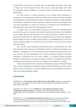 Reflexões sobre a Arte e o seu Ensino 2 Capítulo 10 125
de calendários anuais com um número maior de exposições estreitando ainda mais
o diálogo com outras regiões do país. Seu acervo e suas exposições, com obras
de renomados artistas no Brasil e no exterior, atraem um público cada vez maior e
diversificado.
Há muito tempo os museus deixaram de ser apenas locais destinados à
salvaguarda e à conservação de obras da História da Arte para se tornarem espaços
de aprendizagem e de reeducação do olhar. Workshops, seminários, visitas mediadas
com escolas e academias, vivências plásticas, reflexões críticas e interpretativas por
meio das exposições em cartaz nos museus e em festivais são encantamentos e
descobertas que promovem a democratização da cultura.
O público cada vez diversificado estimula os museus ao aperfeiçoamento
constante de toda a sua equipe e de colabores objetivando atender às necessidades
de um público ainda pouco habituado ao exercício da percepção estética como é a
pessoa com deficiência. Os recursos de acessibilidade são as tramas que interligam
essas pessoas aos bens artísticos. Muito embora a acessibilidade seja a tônica das
políticas públicas apenas no Festival de Inverno de Bonito em 2016 esses recursos
foram garantidos.
Sem dúvida, o que fortalecerá decisivamente para o estreitamento dos laços
entre obras de arte e a pessoa com deficiência é pensar em ações de promoção como
festivais e exposições nas suas estruturas físicas-educativas ao mesmo tempo em
que se pensa nas suas adequações com recursos acessíveis capazes de oferecer
autonomia e dignidade para que então, também, as políticas públicas possam
fortalecer essas pessoas nos espaços públicos culturais e no âmbito das pesquisas
acadêmicas ainda escassas com pouca divulgação como evidenciou o estudo.
A arte é fundamental dentro da escola, principalmente porque é fundamental fora
dela e um dos requisitos para qualquer nação que tenha pretensões de obter valores
culturais seria a criação de um sistema educacional com capacidade de oferecer a
todos uma ampla educação estética.
REFERÊNCIAS
ALMEIDA, M. O. O ensino de arte em Minas Gerais (1940-1960): Diálogos e colaborações
entre a arte e a Educação Nova. 2013. 226f. Tese (Doutorado) Universidade Federal de
Minas Gerais, BH, 2013.
ARAUJO, C. M.; SILVA, E. M. A. Tendências e concepções do ensino de arte
na educação escolar brasileira: um estudo a partir da trajetória histórica e sócio-
epistemológico da Arte/Educação. In: 30ª Reunião Anual da ANPED, 2007, Caxambu. Anais,
2007.
AZEVEDO, F. A. G. de. Movimentos escolinhas de arte: em cena memórias de Noêmia
Varela e Ana Mae Barbosa. 2000. 166 f. Dissertação (Mestrado em Artes). Escola de
Comunicações e Artes. Centro de Comunicações e Artes. Universidade de São Paulo. São
 