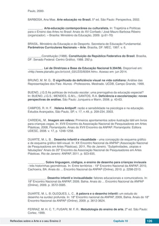 Reflexões sobre a Arte e o seu Ensino 2 Capítulo 10 126
Paulo, 2000.
BARBOSA, Ana Mae. Arte educação no Brasil. 5ª ed. São Paulo: Perspectiva, 2002.
_________. Arte-educação contemporânea ou culturalista. In: Trajetória e Políticas
para o Ensino das Artes no Brasil: Anais do XV Confaeb / José Mauro Barbosa Ribeiro
(organizador). – Brasília: Ministério da Educação, 2009. (p.61-70)
BRASIL. Ministério da Educação e do Desporto. Secretaria de Educação Fundamental.
Parâmetros Curriculares Nacionais – Arte. Brasília, DF: MEC, 1997. v. 6.
________.Constituição (1988). Constituição da República Federativa do Brasil. Brasília,
DF: Senado Federal: Centro Gráfico, 1988. 292 p.
_________. Lei de Diretrizes e Base da Educação Nacional 9.394/96. Disponível em:
<http://www.planalto.gov.br/ccivil_03/LEIS/l9394.htm>. Acesso em: jun 2014.
BRUNO, M. M. G.. O significado da deficiência visual na vida cotidiana: Análise das
Representações dos Pais- Alunos –Professores. Mestrado. UCDB, Campo Grande, 1999.
BUENO, J.G.S As políticas de inclusão escolar: uma prerrogativa da educação especial?
In: BUENO, J.G.S.; MENDES, G.M.L.; SANTOS, R.A. Deficiência e escolarização: novas
perspectivas de análise. São Paulo: Junqueira e Marin, 2008. p. 43-63.
CAMPOS, R. H. F. . Helena Antipoff: razão e sensibilidade na psicologia e na educação.
Estudos Avançados, São Paulo, SP, v. 17, n.49, p. 209-234, 2003.
CARDEAL, M.. Imagem em relevo: Primeiros apontamentos sobre ilustração tátil em livros
para crianças cegas. In: XVII Encontro da Associação Nacional de Pesquisadores em Artes
Plásticas, 2008, Florianópolis. Anais do XVII Encontro da ANPAP. Florianópolis: Editora
UDESC, 2008. v. 17, p. 1248-1258.
DUARTE, M. L. B. . Desenho infantil e visualidade - uma concepção de esquema gráfico
e de esquema gráfico tátil-visual. In: XX Encontro Nacional da ANPAP (Associação Nacional
de Pesquisadores em Artes Plásticas), 2011, Rio de Janeiro. “Subjetividades, utopias e
fabulações” Anais do 20º Encontro da Associação Nacional de Pesquisadores em Artes
Plásticas. Rio de Janeiro: ANPAP, 2011. p. 923-935.
__________. Sobre linguagem, códigos, e ensino de desenho para crianças invisuais
- três historinhas geométricas. In: Entre territórios - 19º Encontro Nacional da ANPAP, 2010,
Cachoeira, BA. Anais do ... Encontro Nacional da ANPAP (Online), 2010. p. 2298-2313.
___________. Desenho infantil e invisualidade: fatores educacionais e comunicativos. In:
18º Encontro Nacional da ANPAP, 2009, Bahia. Anais do ... Encontro Nacional da ANPAP
(Online), 2009. p. 3572-3585.
DUARTE, M. L. B; OLEQUES, L. C.. A palavra e o desenho infantil: um estudo do
desenho na surdez profunda. In: 18º Encontro nacional da ANPAP, 2009, Bahia. Anais do 18º
Encontro Nacional da ANPAP (Online), 2009. p. 3612-3624.
FERRAZ, M. H. C. T.; FUSARI, M. F. R.. Metodologia do ensino de arte. 2ª ed. São Paulo:
Cortez, 1999.
 