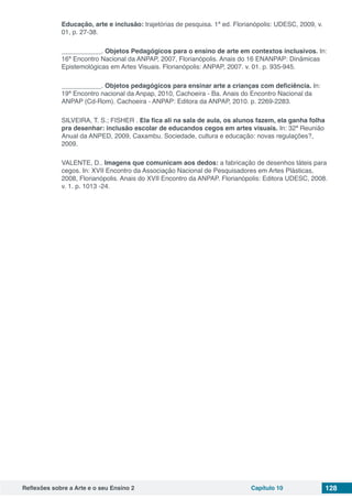 Reflexões sobre a Arte e o seu Ensino 2 Capítulo 10 128
Educação, arte e inclusão: trajetórias de pesquisa. 1ª ed. Florianópolis: UDESC, 2009, v.
01, p. 27-38.
___________. Objetos Pedagógicos para o ensino de arte em contextos inclusivos. In:
16ª Encontro Nacional da ANPAP, 2007, Florianópolis. Anais do 16 ENANPAP: Dinâmicas
Epistemológicas em Artes Visuais. Florianópolis: ANPAP, 2007. v. 01. p. 935-945.
___________. Objetos pedagógicos para ensinar arte a crianças com deficiência. In:
19ª Encontro nacional da Anpap, 2010, Cachoeira - Ba. Anais do Encontro Nacional da
ANPAP (Cd-Rom). Cachoeira - ANPAP: Editora da ANPAP, 2010. p. 2269-2283.
SILVEIRA, T. S.; FISHER . Ela fica ali na sala de aula, os alunos fazem, ela ganha folha
pra desenhar: inclusão escolar de educandos cegos em artes visuais. In: 32ª Reunião
Anual da ANPED, 2009, Caxambu. Sociedade, cultura e educação: novas regulações?,
2009.
VALENTE, D.. Imagens que comunicam aos dedos: a fabricação de desenhos táteis para
cegos. In: XVII Encontro da Associação Nacional de Pesquisadores em Artes Plásticas,
2008, Florianópolis. Anais do XVII Encontro da ANPAP. Florianópolis: Editora UDESC, 2008.
v. 1. p. 1013 -24.
 