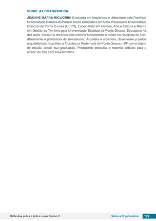 Reflexões sobre a Arte e o seu Ensino 2 Sobre a Organizadora 129
SOBRE A ORGANIZADORA
JEANINE MAFRA MIGLIORINI Graduada em Arquitetura e Urbanismo pela Pontifícia
Universidade Católica do Paraná e em Licenciatura emArtes Visuais pela Universidade
Estadual de Ponta Grossa (UEPG), Especialista em História, Arte e Cultura e Mestre
em Gestão do Território pela Universidade Estadual de Ponta Grossa. Educadora há
dez anos, iniciou na docência nos ensinos fundamental e médio na disciplina de Arte.
Atualmente é professora da Unicesumar. Arquiteta e urbanista, desenvolve projetos
arquitetônicos. Escolheu a Arquitetura Modernista de Ponta Grossa – PR como objeto
de estudo, desde sua graduação. Produzindo pesquisa e material didático para o
ensino de arte com essa temática.
 