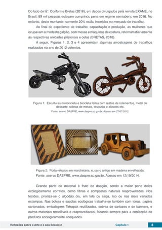 Reflexões sobre a Arte e o seu Ensino 2 Capítulo 1 8
Do lado de lá”. Conforme Bretas (2016), em dados divulgados pela revista EXAME, no
Brasil, 89 mil pessoas estavam cumprindo pena em regime semiaberto em 2016. No
entanto, deste montante, somente 20% estão inseridas no mercado de trabalho. 
Ao final do expediente de trabalho, capacitação e produção, as mulheres que
ocupavam o modesto galpão, com mesas e máquinas de costura, retornam diariamente
às respectivas unidades prisionais e celas (BRETAS, 2016).
A seguir, Figuras 1, 2, 3 e 4 apresentam algumas amostragens de trabalhos
realizados no ano de 2012 detentos.
Figura 1: Esculturas motocicleta e bicicleta feitas com restos de rolamentos, metal de
descarte, sobras de metais, tesouras e alicates etc.
Fonte: acervo DASPRE, www.daspre.sp.gov.br. Acesso em 27/07/2012.
Figura 2: Porta-retratos em marchetaria, e, carro antigo em madeira envelhecida.
Fonte: acervo DASPRE, www.daspre.sp.gov.br. Acesso em 12/10/2014.
Grande parte do material é fruto de doação, sendo a maior parte deles
ecologicamente corretos, como fibras e compostos naturais reaproveitados. Nos
tecidos, prioriza-se o algodão cru, em tela ou sarja, liso ou nas mais variadas
estampas. Nas bolsas e sacolas ecológicas trabalha-se também com lonas, papéis
cartonados, embalagens Tetrapak reutilizadas, sobras de cartazes e de banners, e
outros materiais recicláveis e reaproveitáveis, focando sempre para a confecção de
produtos ecologicamente adequados.
 