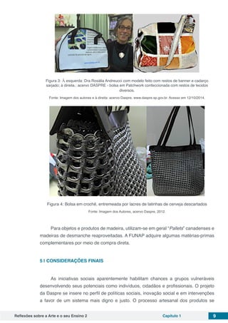 Reflexões sobre a Arte e o seu Ensino 2 Capítulo 1 9
Figura 3: À esquerda: Dra Rosália Andreucci com modelo feito com restos de banner e cadarço
sarjado; à direita.: acervo DASPRE - bolsa em Patchwork confeccionada com restos de tecidos
diversos.
Fonte: Imagem dos autores e à direita: acervo Daspre, www.daspre.sp.gov.br. Acesso em 12/10/2014.
Figura 4: Bolsa em crochê, entremeada por lacres de latinhas de cerveja descartados
Fonte: Imagem dos Autores, acervo Daspre, 2012.
Para objetos e produtos de madeira, utilizam-se em geral “Pallets” canadenses e
madeiras de desmanche reaproveitadas. A FUNAP adquire algumas matérias-primas
complementares por meio de compra direta.
5 | 	CONSIDERAÇÕES FINAIS
As iniciativas sociais aparentemente habilitam chances a grupos vulneráveis
desenvolvendo seus potenciais como indivíduos, cidadãos e profissionais. O projeto
da Daspre se insere no perfil de políticas sociais, inovação social e em intervenções
a favor de um sistema mais digno e justo. O processo artesanal dos produtos se
 