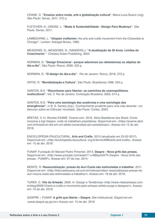 Reflexões sobre a Arte e o seu Ensino 2 Capítulo 1 11
CRANE, D. “Ensaios sobre moda, arte e globalização cultural”. Maria Lucia Bueno (org).
São Paulo: Senac, 2011. 272 p.
FLETCHER, K.; GROSE, L. “Moda & Sustentabilidade - Design Para Mudança”. São
Paulo: Senac, 2011.
LAMBOURNE, L. “Utopian craftsmen: the arts and crafts movement from the Cotswolds to
Chicago”. London: Astragal Books, 1980.
MEADOWS, D.; MEADOWS, D.; RANDERS,J. “A atualização de 30 Anos. Limites do
Crescimento “. Chelsea Green Publishing, 2004.
NORMAN, D. “Design Emocional - porque adoramos (ou detestamos) os objetos do
dia-a-dia”. São Paulo: Rocco, 2008. 323 p.
NORMAN, D. “O design do dia-a-dia”. Rio de Janeiro: Rocco, 2018. 272 p.
ORTIZ, R. “Mundialização e Cultura”. São Paulo: Brasiliense,1998. 234 p.
SANTOS, B.S. “Reconhecer para libertar: os caminhos do cosmopolitismo
multicultural”. Vol. 3. Rio de Janeiro: Civilização Brasileira, 2003. 614 p.
SANTOS, B.S. “Para uma sociologia das ausências e uma sociologia das
emergências”, in B. S. Santos (org.), Conhecimento prudente para uma vida decente: ‘um
discurso sobre as Ciências’ revisitado. São Paulo: Cortez, 2004.
BRETAS, V. In: Revista EXAME. Exame.com. 2016. Série Bastidores dos Brasil. Como
funciona a loja Daspre, onde só trabalham presidiárias. Disponível em: <https://exame.abril.
com.br/brasil/um-dia-em-um-atelie-comandado-por-presidiarias/>. Acesso em 15 de abr.
2018.
ENCICLOPÉDIA ITAUCULTURAL. Arts and Crafts. 2013 (atualizado em 23-02-2017).
Disponível em: <http://enciclopedia.itaucultural. org.br/termo4986/arts-and-crafts>. Acesso
em: 15 de abr. 2018.
FUNAP. Fundação Dr Manoel Pedro Pimentel. 2014. Daspre - Nova grife das presas.
Disponível em: <http://www.youtube.com/watch? v=I6Bqzxb4rTk Daspre - Nova Grife das
presas - FUNAP>. Acesso em: 07 de mar. 2014.
MONTE, R. Ressocialização: presas do Auri Costa são estimuladas a trabalhar. 2011.
Disponível em: <http://tribunadoceara.uol.com.br/noticias/video/ ressocializacao-presas-do-
auri-moura-costa-sao-estimuladas-a-trabalhar/>. Acesso em: 18 de abr. 2018.
TUREK, C. Vila do Artesão. 2009. In: Design e Tendências <http://www.viladoartesao.com.
br/blog/2009/10/arts-e-crafts-o-movimento-pelo-artesao-artista-surge-o-designer/>. Acesso
em: 15 de abr. 2018.
DASPRE – FUNAP. A grife que liberta – Daspre. Site institucional. Disponível em
<www.daspre.sp.gov.br> Acesso em: 15 de abr. 2018
 