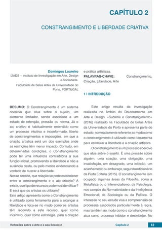Reflexões sobre a Arte e o seu Ensino 2 Capítulo 2 12
CONSTRANGIMENTO E LIBERDADE CRIATIVA
Capítulo 2
Domingos Loureiro
I2ADS – Instituto de Investigação em Arte, Design
e Sociedade.
Faculdade de Belas Artes da Universidade do
Porto, PORTUGAL
RESUMO: O Constrangimento é um sistema
coercivo que atua sobre o sujeito, um
elemento limitador, sendo associado a um
estado de retenção, pressão ou norma. Já o
ato criativo é habitualmente entendido como
um processo intuitivo e inconformado, liberto
de constrangimentos e imposições, em que a
criação artística será um dos exemplos onde
as restrições têm menor impacto. Contudo, em
determinadas condições, o Constrangimento
pode ter uma influência contraditória à sua
função inicial, promovendo a liberdade e não a
ausência desta, ou pelo menos evidenciando a
vontade de buscar a liberdade.
Nesse sentido, que relação se pode estabelecer
entre o constrangimento e o ato criativo? A
existir, que tipo de recursos podemos identificar?
E será que os artistas os utilizam?
Este artigo apresenta como o Constrangimento
é utilizado como ferramenta para a alcançar a
liberdade e foca-se no modo como os artistas
têm recorrido a este recurso, quer como
incentivo, quer como estratégia, para a criação
e prática artísticas.
PALAVRAS-CHAVE: Constrangimento,
Criação, Liberdade, Arte
1 | 	INTRODUÇÃO
Este artigo resulta da investigação
realizada no âmbito do Doutoramento em
Arte e Design, «Sublime e Constrangimento»
(2016) realizado na Faculdade de Belas Artes
da Universidade do Porto e apresenta parte do
estudo,nomeadamentereferenteaomodocomo
o constrangimento é utilizado como ferramenta
para estimular a liberdade e a criação artística.
Oconstrangimentoéumprocessocoercivo
que atua sobre o sujeito. É uma pressão sobre
alguém, uma coação, uma obrigação, uma
insatisfação, um desagrado, uma inibição, um
acanhamentoouembaraço,segundoodicionário
da Porto Editora (2015). O constrangimento tem
ocupado algumas áreas da Filosofia, como a
Metafísica ou o Inferencialismo; da Psicologia,
nos campos da Normatividade e da Inteligência
Emocional; da Sociologia ou da Política. O
interesse no seu estudo visa a compreensão de
processos associados particularmente à regra,
mas também ao modo como o constrangimento
atua como processo inibidor e desinibidor. No
 