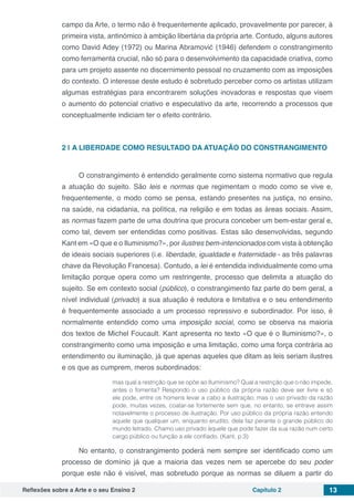Reflexões sobre a Arte e o seu Ensino 2 Capítulo 2 13
campo da Arte, o termo não é frequentemente aplicado, provavelmente por parecer, à
primeira vista, antinómico à ambição libertária da própria arte. Contudo, alguns autores
como David Adey (1972) ou Marina Abramović (1946) defendem o constrangimento
como ferramenta crucial, não só para o desenvolvimento da capacidade criativa, como
para um projeto assente no discernimento pessoal no cruzamento com as imposições
do contexto. O interesse deste estudo é sobretudo perceber como os artistas utilizam
algumas estratégias para encontrarem soluções inovadoras e respostas que visem
o aumento do potencial criativo e especulativo da arte, recorrendo a processos que
conceptualmente indiciam ter o efeito contrário.
2 | 	A LIBERDADE COMO RESULTADO DA ATUAÇÃO DO CONSTRANGIMENTO
O constrangimento é entendido geralmente como sistema normativo que regula
a atuação do sujeito. São leis e normas que regimentam o modo como se vive e,
frequentemente, o modo como se pensa, estando presentes na justiça, no ensino,
na saúde, na cidadania, na política, na religião e em todas as áreas sociais. Assim,
as normas fazem parte de uma doutrina que procura conceber um bem-estar geral e,
como tal, devem ser entendidas como positivas. Estas são desenvolvidas, segundo
Kant em «O que e o Iluminismo?», por ilustres bem-intencionados com vista à obtenção
de ideais sociais superiores (i.e. liberdade, igualdade e fraternidade - as três palavras
chave da Revolução Francesa). Contudo, a lei é entendida individualmente como uma
limitação porque opera como um restringente, processo que delimita a atuação do
sujeito. Se em contexto social (público), o constrangimento faz parte do bem geral, a
nível individual (privado) a sua atuação é redutora e limitativa e o seu entendimento
é frequentemente associado a um processo repressivo e subordinador. Por isso, é
normalmente entendido como uma imposição social, como se observa na maioria
dos textos de Michel Foucault. Kant apresenta no texto «O que é o Iluminismo?», o
constrangimento como uma imposição e uma limitação, como uma força contrária ao
entendimento ou iluminação, já que apenas aqueles que ditam as leis seriam ilustres
e os que as cumprem, meros subordinados:
mas qual a restrição que se opõe ao Iluminismo? Qual a restrição que o não impede,
antes o fomenta? Respondo o uso público da própria razão deve ser livre e só
ele pode, entre os homens levar a cabo a ilustração; mas o uso privado da razão
pode, muitas vezes, coatar-se fortemente sem que, no entanto, se entrave assim
notavelmente o processo de ilustração. Por uso público da própria razão entendo
aquele que qualquer um, enquanto erudito, dela faz perante o grande público do
mundo letrado. Chamo uso privado àquele que pode fazer da sua razão num certo
cargo público ou função a ele confiado. (Kant, p.3)
No entanto, o constrangimento poderá nem sempre ser identificado como um
processo de domínio já que a maioria das vezes nem se apercebe do seu poder
porque este não é visível, mas sobretudo porque as normas se diluem a partir do
 