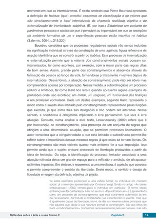 Reflexões sobre a Arte e o seu Ensino 2 Capítulo 2 14
momento em que as internalizamos. É neste contexto que Pierre Bourdieu apresenta
a definição de habitus: (que) constitui esquemas de classificação e de valores que
são simultaneamente o local internalizado da chamada realidade objetiva e de
externalização de interioridade subjetiva. (E, por isso,) Estabelece um conjunto de
parâmetros pessoais e sociais do que é pensável ou impensável em que as restrições
do ambiente formativo de um e experiências pessoais estão inscritos no habitus
(Salermo, 2004, p.219,220)
Bourdieu considera que os processos reguladores sociais vão sendo incluídos
na significação individual através da construção de uma agência, figura reflexiva e de
aceção identitária que se constrói a partir do habitus. Este processo de internalização
e externalização permite que a maioria dos constrangimentos sociais possam ser
interiorizados, tal como acontece, por exemplo, com a maior parte das regras ditas
de bom senso. Assim, grande parte dos constrangimentos é absorvida através da
formação da pessoa ao longo da vida, tornando-se praticamente invisíveis depois de
internalizados. Dessa forma, a atuação do constrangimento pode não ser óbvia mas
compreendida apenas por comparação. Nessa medida, a subordinação é um processo
redutor e limitador, tal como Kant nos refere quando apresenta alguns exemplos de
profissões onde isso acontece: um militar, um religioso, um funcionário das finanças
e um professor contratado. Cada um destes exemplos, segundo Kant, representa o
modo como o sujeito atua limitado pelo constrangimento representado pelas funções
que executa, já que estas lhes são delegadas e não podem ser alteradas. Nesse
sentido, a obediência é obrigatória impedindo o livre pensamento que leva à livre
atuação. Contudo, numa análise a este texto, Lewandowsky (2009) refere que é
por intervenção do constrangimento, pela presença de um conjunto de regras que
obrigam a uma determinada atuação, que se permitem processos libertadores. O
autor considera que a obrigatoriedade a que está limitado o subordinado permite-lhe
refletir sobre a importância dessas mesmas regras já que estas se tornam óbvias. Os
constrangimentos são mais visíveis quanto mais evidente for a sua imposição. Isso
permite ainda que o sujeito procure processos de libertação produzidos a partir da
ideia de limitação. Ou seja, a identificação do processo limitador associado a uma
atuação rotinada deixa um grande espaço para a reflexão e ambição de ultrapassar
os limites impostos. Em síntese, e recorrendo a uma metáfora, é a prisão que convoca
e permite compreender o sentido da liberdade. Deste modo, o sentido e desejo de
liberdade emergem da definição objetiva da prisão.
Se estes exemplos pertencem a uma esfera social, ou individual em contexto
social, já o exemplo apresentado por Cristiana Veiga Simão no artigo «As ideias
embaraçosas» (2002) remete para o indivíduo em particular. O termo ideias
embaraçosas foi cunhado por Kant no seu livro «Opus Postumum» e é apresentado
como um processo de constrangimento: que está claramente submetido às leis
da necessidade, da finitude e mortalidade que caracterizam o vivente, mas que
é igualmente capaz de liberdade, isto é, de dar a si mesmo outros princípios que
não aqueles que, dada a sua natureza animal, o constrangem. São aos olhos de
Kant «condicionamentos» produzidos necessariamente pelo ser humano, mas não
 