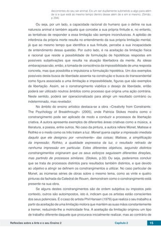 Reflexões sobre a Arte e o seu Ensino 2 Capítulo 2 15
decorrentes do seu ser animal. Eis um ser duplamente submetido a algo para além
de si e que está ao mesmo tempo dentro desse além de e em si mesmo. (Simão,
p 294)
Ou seja, por um lado, a capacidade racional do humano que o define na sua
natureza animal é também aquela que concebe a sua própria finitude e, no entanto,
as tentativas de responder a essa limitação são sempre inconclusivas. A aptidão de
inferência da própria morte resulta no entendimento da sua própria limitação mental,
já que ao mesmo tempo que identifica a sua finitude, percebe a sua incapacidade
de entendimento dessa questão. Por outro lado, é na aceitação da limitação física
e racional que reside a possibilidade de formulação de hipotéticas respostas em
possíveis subjetivações que resulta na atuação libertadora da mente. As ideias
embaraçosas são, então, a tomada de consciência da impossibilidade de uma resposta
concreta, mas que possibilita e impulsiona a formulação hipotética. Um dos exemplos
possíveis desta busca de liberdade assenta na construção e busca do transcendental
como figura associada a uma ilimitação e impossibilidade, figuras que são exemplos
de libertação. Assim, se o constrangimento viabiliza o desejo de liberdade, então
poderá ser utilizado noutros âmbitos como processo que origina uma ação contrária.
Neste sentido, poderá ser operacionalizado para atingir um resultado contrário ou
indeterminado, mas revelador.
No âmbito do ensino artístico destaca-se a obra «Creativity from Constraints:
The Psychology of Breakthrough» (2005), onde Patricia Stokes mostra como o
constrangimento pode ser aplicado de modo a conduzir a processos de libertação
criativa. A autora apresenta exemplos de diferentes áreas criativas como a música, a
literatura, a poesia, entre outros. No caso da pintura, a autora refere Monet, Matisse e
Rothko e o modo como os três tratam a luz: Monet queria captar a impressão imediata
daquilo que ele designou por «envolvente» das coisas; Matisse, a simplificação
da impressão; Rothko, a qualidade expressiva da luz, o resultado retirado de
nenhuma impressão em particular. Estes diferentes objetivos, seguindo distintos
constrangimentos originaram que os seus esforços seguissem diferentes direções,
mas partindo de processos similares. (Stokes, p.33) Ou seja, poderemos concluir
que se trata de processos distintos para resultados também distintos, e que devido
ao objetivo a atingir se definem os constrangimentos a utilizar. No caso particular de
Monet, as inúmeras séries de obras sobre o mesmo tema, como as vinte e quatro
pinturas da fachada da Catedral de Rouen, demonstram como o constrangimento está
presente na sua obra.
Se alguns destes constrangimentos são de ordem subjetiva ou impostos pelo
contexto, outros são autoimpostos, isto é, indicam que os artistas estão conscientes
dos seus potenciais. É o caso do artista Phil Hansen (1979) que realiza o seu trabalho a
partir da aceitação de uma limitação motora que mantém as suas mãos constantemente
a tremer, reduzindo-lhe a motricidade fina. A aceitação da limitação originou um tipo
de trabalho diferente daquele que procurava inicialmente realizar, mas ao contrário de
 