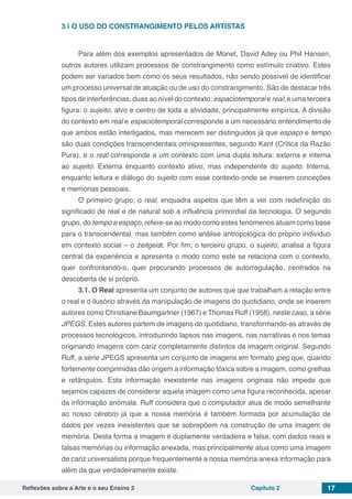 Reflexões sobre a Arte e o seu Ensino 2 Capítulo 2 17
3 | 	O USO DO CONSTRANGIMENTO PELOS ARTISTAS
Para além dos exemplos apresentados de Monet, David Adey ou Phil Hansen,
outros autores utilizam processos de constrangimento como estímulo criativo. Estes
podem ser variados bem como os seus resultados, não sendo possível de identificar
um processo universal de atuação ou de uso do constrangimento. São de destacar três
tipos de interferências, duas ao nível do contexto: espaciotemporal e real; e uma terceira
figura: o sujeito, alvo e centro de toda a atividade, principalmente empírica. A divisão
do contexto em real e espaciotemporal corresponde a um necessário entendimento de
que ambos estão interligados, mas merecem ser distinguidos já que espaço e tempo
são duas condições transcendentais omnipresentes, segundo Kant (Crítica da Razão
Pura), e o real corresponde a um contexto com uma dupla leitura: externa e interna
ao sujeito. Externa enquanto contexto ativo, mas independente do sujeito. Interna,
enquanto leitura e diálogo do sujeito com esse contexto onde se inserem conceções
e memórias pessoais.
O primeiro grupo, o real, enquadra aspetos que têm a ver com redefinição do
significado de real e de natural sob a influência primordial da tecnologia. O segundo
grupo, do tempo e espaço, refere-se ao modo como estes fenómenos atuam como base
para o transcendental, mas também como análise antropológica do próprio individuo
em contexto social – o zeitgeist. Por fim, o terceiro grupo, o sujeito, analisa a figura
central da experiência e apresenta o modo como este se relaciona com o contexto,
quer confrontando-o, quer procurando processos de autorregulação, centrados na
descoberta de si próprio.
3.1. O Real apresenta um conjunto de autores que que trabalham a relação entre
o real e o ilusório através da manipulação de imagens do quotidiano, onde se inserem
autores como Christiane Baumgartner (1967) e Thomas Ruff (1958), neste caso, a série
JPEGS. Estes autores partem de imagens do quotidiano, transformando-as através de
processos tecnológicos, introduzindo lapsos nas imagens, nas narrativas e nos temas
originando imagens com cariz completamente distintos da imagem original. Segundo
Ruff, a série JPEGS apresenta um conjunto de imagens em formato jpeg que, quando
fortemente comprimidas dão origem a informação tóxica sobre a imagem, como grelhas
e retângulos. Esta informação inexistente nas imagens originais não impede que
sejamos capazes de considerar aquela imagem como uma figura reconhecida, apesar
da informação anómala. Ruff considera que o computador atua de modo semelhante
ao nosso cérebro já que a nossa memória é também formada por acumulação de
dados por vezes inexistentes que se sobrepõem na construção de uma imagem de
memória. Desta forma a imagem é duplamente verdadeira e falsa, com dados reais e
falsas memórias ou informação anexada, mas principalmente atua como uma imagem
de cariz universalista porque frequentemente a nossa memória anexa informação para
além da que verdadeiramente existe.
 