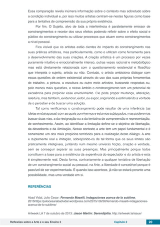 Reflexões sobre a Arte e o seu Ensino 2 Capítulo 2 20
Essa comparação revela inúmera informação sobre o contexto mas sobretudo sobre
a condição individual e, por isso muitos artistas centram-se nestas figuras como base
para a tentativa de compreensão da sua própria existência.
Por fim, O Sujeito, alvo de toda a interferência é paralelamente emissor de
constrangimentos e recetor dos seus efeitos podendo refletir sobre o efeito social e
público do constrangimento ou utilizar processos que atuam como constrangimentos
a nível pessoal.
Fica visível que os artistas estão cientes do impacto do constrangimento nas
suas práticas artísticas, mas particularmente, como o utilizam como ferramenta para
o desenvolvimento das suas criações. A criação artística é um processo por vezes
puramente intuitivo e emocionalmente intenso, outras vezes racional e metodológico
mas está diretamente relacionada com o questionamento existencial e filosófico
que interpela o sujeito, artista ou não. Contudo, o artista ambiciona dialogar com
essas questões de ordem existencial através do uso das suas próprias ferramentas
de trabalho, a pintura, a escultura ou outro meio artístico, buscando respostas ou,
pelo menos mais questões, e nesse âmbito o constrangimento tem um potencial de
excelência para propiciar esse envolvimento. Ele pode propor mudança, alteração,
releitura, mas também, evidenciar, exibir, ou expor, originando e estimulando a vontade
de o perceber e de buscar uma solução.
Tal como verificamos o constrangimento pode resultar de uma inferência (as
ideias embaraçosas) com as quais convivemos e estamos subjugados, mas poderemos
buscar duas vias, a da resignação ou a da tentativa de compreensão e representação,
de conhecimento. Assim, ao identificar a limitação define-se o objetivo de libertação,
da descoberta e da ilimitação. Nesse contexto a arte tem um papel fundamental e é
certamente um dos mais propícios territórios para a realização deste diálogo. A arte
é duplamente real e imitação, sobrepondo-os de tal forma que os seus limites são
praticamente inteligíveis, juntando num mesmo universo ficção, criação e verdade,
sem se conseguir separar as suas presenças. Mas principalmente porque todos
constituem a base para a existência da experiência do espectador e do artista e esta
é simplesmente real. Desta forma, contrariamente a qualquer tentativa de libertação
de um constrangimento social ou pessoal, na Arte, a liberdade é concebível porque é
passível de ser experimentada. E quando isso acontece, já não se estará perante uma
possibilidade, mas uma verdade em si.
REFERÊNCIAS
Abad Vidal, Julio Cesar: Fernando Maselli, Indagaciones acerca de lo sublime,
2015https://juliocesarabadvidal.wordpress.com/2015/ 06/30/fernando-maselli-indagaciones-
acerca-de-lo-sublime/
Artweek.LA 7 de outubro de 2013: Jason Martin: Serendipitia. http://artweek.la/issue/
 