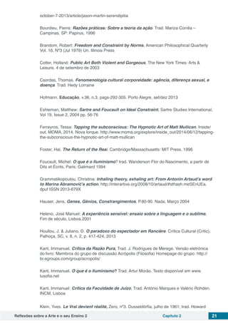 Reflexões sobre a Arte e o seu Ensino 2 Capítulo 2 21
october-7-2013/article/jason-martin-serendipitia
Bourdieu, Pierre: Razões práticas: Sobre a teoria da ação. Trad. Mariza Corrêa –
Campinas, SP: Papirus, 1996
Brandom, Robert: Freedom and Constraint by Norms, American Philosophical Quarterly
Vol. 16, Nº3 (Jul 1979) Un. Illinois Press
Cotter, Holland: Public Art Both Violent and Gorgeous, The New York Times: Arts &
Leisure, 4 de setembro de 2003
Csordas, Thomas. Fenomenologia cultural corporeidade: agência, diferença sexual, e
doença. Trad. Hedy Lorraine
Hofmann. Educação, v.36, n.3, pags-292-305. Porto Alegre, set/dez 2013
Eshleman, Matthew: Sartre and Foucault on Ideal Constraint, Sartre Studies International,
Vol 19, Issue 2, 2004 pp. 56-76
Ferreyros, Tessa: Tapping the subconscious: The Hypnotic Art of Matt Mullican. Inside/
out, MOMA, 2014. Nova Iorque. http://www.moma.org/explore/inside_out/2014/06/12/tapping-
the-subconscious-the-hypnotic-art-of-matt-mullican
Foster, Hal, The Return of the Real. Cambridge/Massachusetts: MIT Press, 1996
Foucault, Michel: O que é o Iluminismo? trad. Wanderson Flor do Nascimento, a partir de
Dits et Écrits, Paris: Galimard 1994
Grammatikopoulou, Christina: Inhaling theory, exhaling art: From Antonin Artaud’s word
to Marina Abramović’s action, http://interartive.org/2008/10/artaud/#sthash.meSEnUEa.
dpuf ISSN 2013-679X
Hauser, Jens, Genes, Génios, Constrangimentos. P.80-90. Nada, Março 2004
Heleno, José Manuel: A experiência sensível: ensaio sobre a linguagem e o sublime,
Fim de século, Lisboa.2001
Houllou, J. & Juliano, D. O paradoxo do espectador em Rancière. Crítica Cultural (Critic),
Palhoça, SC, v. 8, n. 2, p. 417-424, 2013
Kant, Immanuel, Crítica da Razão Pura, Trad. J. Rodrigues de Merege. Versão eletrónica
do livro: Membros do grupo de discussão Acrópolis (Filosofia) Homepage do grupo: http://
br.egroups.com/group/acropolis/
Kant, Immanuel. O que é o Iluminismo? Trad. Artur Morão. Texto disponível em www.
lusofia.net
Kant, Immanuel: Crítica da Faculdade de Juízo, Trad. António Marques e Valério Rohden.
INCM, Lisboa
Klein, Yves. Le Vrai devient réalité, Zero, nº3. Dusseldórfia, julho de 1961; trad. Howard
 