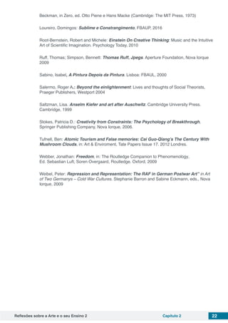 Reflexões sobre a Arte e o seu Ensino 2 Capítulo 2 22
Beckman, in Zero, ed. Otto Piene e Hans Macke (Cambridge: The MIT Press, 1973)
Loureiro, Domingos: Sublime e Constrangimento, FBAUP, 2016
Root-Bernstein, Robert and Michele: Einstein On Creative Thinking: Music and the Intuitive
Art of Scientific Imagination. Psychology Today, 2010
Ruff, Thomas; Simpson, Bennett: Thomas Ruff, Jpegs. Aperture Foundation, Nova Iorque
2009
Sabino, Isabel, A Pintura Depois da Pintura. Lisboa: FBAUL, 2000
Salermo, Roger A.: Beyond the einlightenment: Lives and thoughts of Social Theorists,
Praeger Publishers, Westport 2004
Saltzman, Lisa. Anselm Kiefer and art after Auschwitz. Cambridge University Press.
Cambridge, 1999
Stokes, Patricia D.: Creativity from Constraints: The Psychology of Breakthrough,
Springer Publishing Company, Nova Iorque, 2006.
Tufnell, Ben: Atomic Tourism and False memories: Cai Guo-Qiang’s The Century With
Mushroom Clouds, in: Art & Enviroment, Tate Papers Issue 17. 2012 Londres.
Webber, Jonathan: Freedom, in: The Routledge Companion to Phenomenology,
Ed. Sebastian Luft, Soren Overgaard, Routledge. Oxford, 2009
Weibel, Peter: Repression and Representation: The RAF in German Postwar Art” in Art
of Two Germanys – Cold War Cultures. Stephanie Barron and Sabine Eckmann, eds., Nova
Iorque, 2009
 