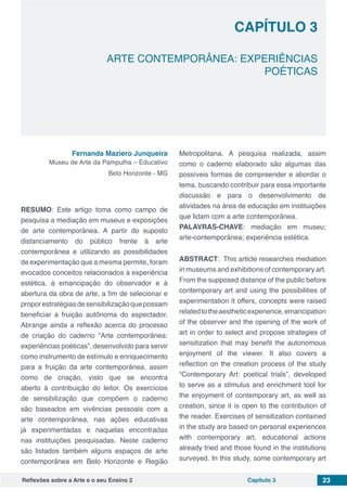 Reflexões sobre a Arte e o seu Ensino 2 Capítulo 3 23
ARTE CONTEMPORÂNEA: EXPERIÊNCIAS
POÉTICAS
Capítulo 3
Fernanda Maziero Junqueira
Museu de Arte da Pampulha – Educativo
Belo Horizonte - MG
RESUMO: Este artigo toma como campo de
pesquisa a mediação em museus e exposições
de arte contemporânea. A partir do suposto
distanciamento do público frente à arte
contemporânea e utilizando as possibilidades
de experimentação que a mesma permite, foram
evocados conceitos relacionados à experiência
estética, à emancipação do observador e à
abertura da obra de arte, a fim de selecionar e
proporestratégiasdesensibilizaçãoquepossam
beneficiar a fruição autônoma do espectador.
Abrange ainda a reflexão acerca do processo
de criação do caderno “Arte contemporânea:
experiências poéticas”, desenvolvido para servir
como instrumento de estímulo e enriquecimento
para a fruição da arte contemporânea, assim
como de criação, visto que se encontra
aberto à contribuição do leitor. Os exercícios
de sensibilização que compõem o caderno
são baseados em vivências pessoais com a
arte contemporânea, nas ações educativas
já experimentadas e naquelas encontradas
nas instituições pesquisadas. Neste caderno
são listados também alguns espaços de arte
contemporânea em Belo Horizonte e Região
Metropolitana. A pesquisa realizada, assim
como o caderno elaborado são algumas das
possíveis formas de compreender e abordar o
tema, buscando contribuir para essa importante
discussão e para o desenvolvimento de
atividades na área de educação em instituições
que lidam com a arte contemporânea.
PALAVRAS-CHAVE: mediação em museu;
arte-contemporânea; experiência estética.
ABSTRACT: This article researches mediation
in museums and exhibitions of contemporary art.
From the supposed distance of the public before
contemporary art and using the possibilities of
experimentation it offers, concepts were raised
relatedtotheaestheticexperience,emancipation
of the observer and the opening of the work of
art in order to select and propose strategies of
sensitization that may benefit the autonomous
enjoyment of the viewer. It also covers a
reflection on the creation process of the study
“Contemporary Art: poetical trials”, developed
to serve as a stimulus and enrichment tool for
the enjoyment of contemporary art, as well as
creation, since it is open to the contribution of
the reader. Exercises of sensitization contained
in the study are based on personal experiences
with contemporary art, educational actions
already tried and those found in the institutions
surveyed. In this study, some contemporary art
 
