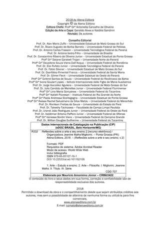 2018 by Atena Editora
Copyright da Atena Editora
Editora Chefe: Profª Drª Antonella Carvalho de Oliveira
Edição de Arte e Capa: Geraldo Alves e Natália Sandrini
Revisão: Os autores
Conselho Editorial
Prof. Dr. Alan Mario Zuffo – Universidade Estadual de Mato Grosso do Sul
Prof. Dr. Álvaro Augusto de Borba Barreto – Universidade Federal de Pelotas
Prof. Dr. Antonio Carlos Frasson – Universidade Tecnológica Federal do Paraná
Prof. Dr. Antonio Isidro-Filho – Universidade de Brasília
Prof. Dr. Constantino Ribeiro de Oliveira Junior – Universidade Estadual de Ponta Grossa
Profª Drª Daiane Garabeli Trojan – Universidade Norte do Paraná
Profª Drª Deusilene Souza Vieira Dall’Acqua – Universidade Federal de Rondônia
Prof. Dr. Eloi Rufato Junior – Universidade Tecnológica Federal do Paraná
Prof. Dr. Fábio Steiner – Universidade Estadual de Mato Grosso do Sul
Prof. Dr. Gianfábio Pimentel Franco – Universidade Federal de Santa Maria
Prof. Dr. Gilmei Fleck – Universidade Estadual do Oeste do Paraná
Profª Drª Girlene Santos de Souza – Universidade Federal do Recôncavo da Bahia
Profª Drª Ivone Goulart Lopes – Istituto Internazionele delle Figlie de Maria Ausiliatrice
Prof. Dr. Jorge González Aguilera – Universidade Federal de Mato Grosso do Sul
Prof. Dr. Julio Candido de Meirelles Junior – Universidade Federal Fluminense
Profª Drª Lina Maria Gonçalves – Universidade Federal do Tocantins
Profª Drª Natiéli Piovesan – Instituto Federal do Rio Grande do Norte
Profª Drª Paola Andressa Scortegagna – Universidade Estadual de Ponta Grossa
Profª Drª Raissa Rachel Salustriano da Silva Matos – Universidade Federal do Maranhão
Prof. Dr. Ronilson Freitas de Souza – Universidade do Estado do Pará
Prof. Dr. Takeshy Tachizawa – Faculdade de Campo Limpo Paulista
Prof. Dr. Urandi João Rodrigues Junior – Universidade Federal do Oeste do Pará
Prof. Dr. Valdemar Antonio Paffaro Junior – Universidade Federal de Alfenas
Profª Drª Vanessa Bordin Viera – Universidade Federal de Campina Grande
Prof. Dr. Willian Douglas Guilherme – Universidade Federal do Tocantins
Dados Internacionais de Catalogação na Publicação (CIP)
(eDOC BRASIL, Belo Horizonte/MG)
R332 Reflexões sobre a arte e seu ensino 2 [recurso eletrônico] /
Organizadora Jeanine Mafra Migliorini. – Ponta Grossa (PR):
Atena Editora, 2018. – (Reflexões sobre a arte e seu ensino; v.2)
Formato: PDF
Requisitos de sistema: Adobe Acrobat Reader
Modo de acesso: World Wide Web
Inclui bibliografia
ISBN 978-85-85107-16-1
DOI 10.22533/at.ed.161182108
1. Arte – Estudo e ensino. 2. Arte – Filosofia. I. Migliorini, Jeanine
Mafra. II. Título. III. Série.
CDD 707
Elaborado por Maurício Amormino Júnior – CRB6/2422
O conteúdo do livro e seus dados em sua forma, correção e confiabilidade são de
responsabilidade exclusiva dos autores.
2018
Permitido o download da obra e o compartilhamento desde que sejam atribuídos créditos aos
autores, mas sem a possibilidade de alterá-la de nenhuma forma ou utilizá-la para fins
comerciais.
www.atenaeditora.com.br
E-mail: contato@atenaeditora.com.br
 