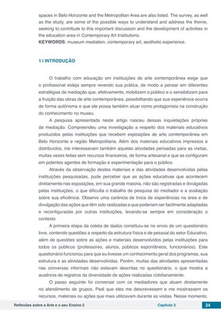 Reflexões sobre a Arte e o seu Ensino 2 Capítulo 3 24
spaces in Belo Horizonte and the Metropolitan Area are also listed. The survey, as well
as the study, are some of the possible ways to understand and address the theme,
seeking to contribute to this important discussion and the development of activities in
the education area in Contemporary Art Institutions.
KEYWORDS: museum mediation, contemporary art, aesthetic experience.
1 | 	INTRODUÇÃO
O trabalho com educação em instituições de arte contemporânea exige que
o profissional esteja sempre revendo sua prática, de modo a pensar em diferentes
estratégias de mediação que, efetivamente, mobilizem o público e o sensibilizem para
a fruição das obras de arte contemporânea, possibilitando que sua experiência ocorra
de forma autônoma e que ele possa também atuar como protagonista na construção
do conhecimento no museu.
A pesquisa apresentada neste artigo nasceu dessas inquietações próprias
da mediação. Compreendeu uma investigação a respeito dos materiais educativos
produzidos pelas instituições que recebem exposições de arte contemporânea em
Belo Horizonte e região Metropolitana. Além dos materiais educativos impressos e
distribuídos, me interessavam também aquelas atividades pensadas para as visitas,
muitas vezes feitas sem recursos financeiros, de forma artesanal e que se configuram
em potentes agentes de formação e experimentação para o público.
Através da observação destes materiais e das atividades desenvolvidas pelas
instituições pesquisadas, pude perceber que as ações educativas que acontecem
diretamente nas exposições, em sua grande maioria, não são registradas e divulgadas
pelas instituições, o que dificulta o trabalho de pesquisa do mediador e a avaliação
sobre sua eficiência. Observo uma carência de troca de experiências na área e de
divulgação das ações que têm sido realizadas e que poderiam ser facilmente adaptadas
e reconfiguradas por outras instituições, levando-se sempre em consideração o
contexto.
A primeira etapa da coleta de dados constituiu-se no envio de um questionário
livre, contendo questões a respeito da estrutura física e de pessoal do setor Educativo,
além de questões sobre as ações e materiais desenvolvidos pelas instituições para
todos os públicos (professores, alunos, públicos espontâneos, funcionários). Este
questionário funcionou para que eu tivesse um conhecimento geral dos programas, sua
estrutura e as atividades desenvolvidas. Porém, muitas das atividades apresentadas
nas conversas informais não estavam descritas no questionário, o que mostra a
ausência de registros da diversidade de ações realizadas cotidianamente.
O passo seguinte foi conversar com os mediadores que atuam diretamente
no atendimento de grupos. Pedi que eles me descrevessem e me mostrassem os
recursos, materiais ou ações que mais utilizavam durante as visitas. Nesse momento,
 