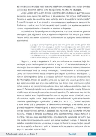 Reflexões sobre a Arte e o seu Ensino 2 Capítulo 3 26
de sensibilização trazidas neste trabalho podem ser pensadas sob a luz de diversos
teóricos que discorrem sobre o tema da experiência na arte e na educação.
Jorge Larrosa (2015, p. 28) define a experiência como tudo aquilo que “nos passa,
ou que nos toca, ou que nos acontece, e, ao nos passar, nos forma e nos transforma.
Somente o sujeito da experiência está, portanto, aberto à sua própria transformação”.
A experiência para ele é um encontro, uma relação com aquilo que se experimenta.
Analisando o radical periri do latim experiri, o autor conclui que a palavra experiência
contém inseparavelmente a dimensão de travessia e de perigo.
A possibilidade de que algo nos aconteça ou que nos toque, requer um gesto de
interrupção, que, segundo o autor, é algo quase impossível nos tempos que correm.
Requer tempo para sentir, substituindo o automatismo da ação pela atenção sensível
aos detalhes.
[...] requer parar para pensar, parar para olhar, parar para escutar, pensar mais
devagar, olhar mais devagar, e escutar mais devagar; parar para sentir, sentir
mais devagar, demorar-se nos detalhes, suspender a opinião, suspender o juízo,
suspender a vontade, suspender o automatismo da ação, cultivar a atenção e a
delicadeza, abrir os olhos e os ouvidos, falar sobre o que nos acontece, aprender
a lentidão, escutar aos outros, cultivar a arte do encontro, calar muito, ter paciência
e dar-se tempo e espaço. (LARROSA, 2015, p. 25)
Segundo o autor, a experiência é cada vez mais rara no mundo de hoje, isto
se dá por quatro motivos principais citados a seguir: 1. O excesso de informação: a
informação é quase o oposto da experiência. Existe na sociedade contemporânea uma
intercambialidade entre os termos “informação”, “conhecimento” e “aprendizagem”.
Como se o conhecimento fosse o mesmo que adquirir e processar informações. O
homem contemporâneo pensa a sociedade como um mecanismo de processamento
de informações. Depois de assistir a uma aula ou fazer uma viagem, podemos dizer
que sabemos coisas que antes não sabíamos, que temos mais informações sobre
certas coisas, e ao mesmo tempo podemos dizer que nada nos aconteceu, nada nos
tocou. 2. Excesso de opinião: uma opinião supostamente pessoal e própria. A ideia de
opinião como a informação convertida em um imperativo. Em toda nossa vida escolar
estamos sujeitos a um dispositivo que funciona da seguinte forma: primeiro é preciso
informar-se e, depois, opinar. “A opinião seria como a dimensão ‘significativa’ da assim
chamada ‘aprendizagem significativa’” (LARROSA, 2015: 21). Citando Benjamin,
o autor afirma que o periodismo, a fabricação da informação e da opinião, são os
grandes dispositivos modernos para a destruição da experiência. 3. Falta de tempo:
tudo se passa depressa demais. A obsessão pela novidade, que caracteriza o mundo
moderno, impede a conexão significativa entre acontecimentos, impede também a
memória, visto que cada acontecimento é imediatamente substituído por outro, que
nos excita momentaneamente, porém sem deixar qualquer vestígio. 4. Excesso de
trabalho: o sujeito moderno é um ser que pretende conformar o mundo, tanto o natural,
quanto o social e o humano, tanto a natureza externa quanto a natureza interna,
segundo seu saber e sua vontade.
 