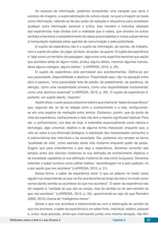 Reflexões sobre a Arte e o seu Ensino 2 Capítulo 3 27
Ao excesso de informação, podemos acrescentar uma variação que seria o
excesso de imagens, a supervalorização da cultura visual, na qual a imagem se basta
como informação, valendo-se de seu poder de sedução e eloquência para anestesiar
qualquer outra informação sensível e crítica. Isso mantém o indivíduo afastado
das experiências mais diretas com a realidade que o rodeia, que envolve os outros
sentidos e beneficia o estabelecimento de ideias preconcebidas e nossa subserviência
à manipulação realizada pelos agentes de comunicação e pela publicidade.
O sujeito da experiência não é o sujeito da informação, da opinião, do trabalho,
nem o sujeito do saber, do julgar, do fazer, do poder, do querer. O sujeito da experiência
é “algo como um território de passagem, algo como uma superfície sensível que aquilo
que acontece afeta de algum modo, produz alguns afetos, inscreve algumas marcas,
deixa alguns vestígios, alguns efeitos.” (LARROSA, 2015, p. 25).
O sujeito da experiência está permeável aos acontecimentos. Define-se por
sua passividade, disponibilidade e abertura. Passividade aqui, não na oposição entre
ativo e passivo, “uma passividade feita de paixão, de padecimento, de paciência, de
atenção, como uma receptividade primeira, como uma disponibilidade fundamental,
como uma abertura essencial” (LARROSA, 2015, p. 26). O sujeito da experiência é,
portanto, um sujeito aberto, “exposto”.
Apartirdisso,oautorpassaadiscorrersobreoquechamade“saberdaexperiência”
que, segundo ele, se dá na relação entre o conhecimento e a vida, configurando-
se em uma espécie de mediação entre ambos. Esclarece, porém, que do ponto de
vista da experiência, conhecimento e vida não tem o mesmo significado habitual. Para
ele, o conhecimento, nos dias de hoje, é entendido essencialmente como ciência e
tecnologia, algo universal, objetivo e de alguma forma impessoal, enquanto que, a
vida se reduz à sua dimensão biológica, à satisfação das necessidades (consumo) e
à sobrevivência dos indivíduos e da sociedade. Daí, podemos nos remeter ao termo
“qualidade de vida”, como exemplo desta vida moderna enquanto poder de posse.
Sugere que para entendermos o que seja a experiência, devemos remontar aos
tempos antes das ciências modernas (e sua definição de conhecimento objetivo) e
da sociedade capitalista (e sua definição moderna de vida como burguesa). Devemos
entender o saber humano como páthei máthos, “aprendizagem no e pelo padecer, no
e por aquilo que nos acontece” (LARROSA, 2015, p. 31).
Dessa forma, o saber da experiência seria “o que se adquire no modo como
alguém vai respondendo ao que vai lhe acontecendo ao longo da vida e no modo como
vamos dando sentido ao acontecer do que nos acontece”. O saber da experiência não
diz respeito à “verdade do que são as coisas, mas do sentido ou do sem-sentido do
que nos acontece.” (LARROSA, 2015, p. 32), aproximando-se aqui do que Rancière
(2002; 2012) chama de “inteligência menor”.
Sendo o que nos acontece e relacionando-se com a elaboração do sentido do
que nos acontece, o saber da experiência é um saber finito, individual, relativo, pessoal
e, único: duas pessoas, ainda que vivenciando juntas uma mesma situação, não têm
 