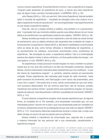 Reflexões sobre a Arte e o seu Ensino 2 Capítulo 3 28
nunca a mesma experiência. O acontecimento é comum, mas a experiência é singular,
“ninguém pode apreender da experiência de outro, a menos que essa experiência
seja, de algum modo, revivida e tornada própria.” (LARROSA, 2015, p. 32)
John Dewey (2010, p. 122), em seu livro “Arte como Experiência” discute também
sobre o conceito de experiência – “resultado da interação entre uma criatura viva e
algum aspecto do mundo em que ela vive” - em sua singularidade, mais especificamente
no que tange à experiência estética.
Para ele, não só a criação artística é estética, mas também o é o pensamento,
pois, “o pensador tem seu momento estético quando suas idéias deixam de ser meras
idéias e se transformam nos significados coletivos dos objetos.” (DEWEY, 2010, p. 78).
Dewey acredita que exista um muro separando a arte de todas as outras formas
de pensamento, pois os objetos artísticos são separados das condições de origem e
funcionamento na experiência. Dewey (2010, p. 60) fala em restabelecer a continuidade
entre as obras de arte, como formas refinadas e intensificadas de experiência, e
os acontecimento do cotidiano, comumente reconhecidos como constitutivos da
experiência. Na concepção do autor, a experiência estética “não é a contemplação
passiva dos objetos inertes; é ativa e dinâmica, um fluxo padronizado de energia – em
uma palavra, é viva” (DEWEY, 2010, p. 22).
As experiências vividas provocam transformações no meio e também no próprio
sujeito que as vive, pois são contínuas e se dão nas interações constantes. Segundo
Dewey, vivemos diariamente motivados pelas experiências que nos modificam – a que
ele chama de “experiência singular” - e, portanto, estamos sempre em permanente
mutação. Essas experiências são marcadas pela fruição de cada momento, “cada
parte sucessiva flui livremente, sem interrupção e sem vazios não preenchidos, para
o que vem a seguir”. Uma parte leva a outra, dando continuidade ao que veio antes,
num sucessivo desencadear. Por ser contínuo este fluxo, não há “buracos, junções
mecânicas nem centros mortos”, quando temos uma experiência singular, há “pausas,
lugares de repouso, mas eles pontuam e definem a qualidade do movimento” (DEWEY,
2010, p. 111).
O autor destaca a experiência singular como aquela experiência que, de alguma
forma, se completa em si. Por exemplo, uma tempestade vivenciada que, em sua
intensidade parece “resumir em si tudo o que uma tempestade pode ser completa em
si mesma, destacando-se por ter-se distinguido do que veio antes ou depois” (DEWEY,
2010, p. 111). Vivenciamos diferentes experiências durante a nossa vida, e cada uma
delas carrega um pouco do que se passou para as próximas.
Dewey enfatiza a importância da consumação que, segundo ele, é quando
o material vivenciado faz seu percurso até a sua consecução, caracterizando a
experiência singular.
Conclui-se uma obra de modo satisfatório; um problema recebe sua solução;
um jogo é praticado até o fim; uma situação, seja a de fazer uma refeição, jogar
uma partida de xadrez, conduzir uma conversa, escrever um livro ou participar
 