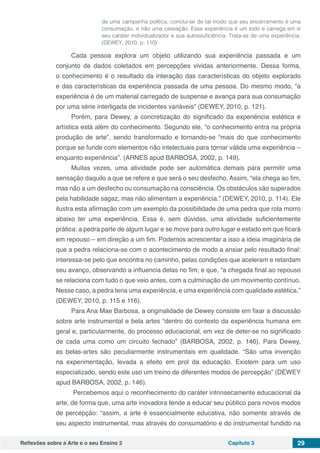 Reflexões sobre a Arte e o seu Ensino 2 Capítulo 3 29
de uma campanha política, conclui-se de tal modo que seu encerramento é uma
consumação, e não uma cessação. Essa experiência é um todo e carrega em si
seu caráter individualizador e sua autossuficiência. Trata-se de uma experiência.
(DEWEY, 2010, p. 110)
Cada pessoa explora um objeto utilizando sua experiência passada e um
conjunto de dados coletados em percepções vividas anteriormente. Dessa forma,
o conhecimento é o resultado da interação das características do objeto explorado
e das características da experiência passada de uma pessoa. Do mesmo modo, “a
experiência é de um material carregado de suspense e avança para sua consumação
por uma série interligada de incidentes variáveis” (DEWEY, 2010, p. 121).
Porém, para Dewey, a concretização do significado da experiência estética e
artística está além do conhecimento. Segundo ele, “o conhecimento entra na própria
produção de arte”, sendo transformado e tornando-se “mais do que conhecimento
porque se funde com elementos não intelectuais para tornar válida uma experiência –
enquanto experiência”. (ARNES apud BARBOSA, 2002, p. 149).
Muitas vezes, uma atividade pode ser automática demais para permitir uma
sensação daquilo a que se refere e que será o seu desfecho. Assim, “ela chega ao fim,
mas não a um desfecho ou consumação na consciência. Os obstáculos são superados
pela habilidade sagaz, mas não alimentam a experiência.” (DEWEY, 2010, p. 114). Ele
ilustra esta afirmação com um exemplo da possibilidade de uma pedra que rola morro
abaixo ter uma experiência. Essa é, sem dúvidas, uma atividade suficientemente
prática: a pedra parte de algum lugar e se move para outro lugar e estado em que ficará
em repouso – em direção a um fim. Podemos acrescentar a isso a ideia imaginária de
que a pedra relaciona-se com o acontecimento de modo a ansiar pelo resultado final:
interessa-se pelo que encontra no caminho, pelas condições que aceleram e retardam
seu avanço, observando a influencia delas no fim; e que, “a chegada final ao repouso
se relaciona com tudo o que veio antes, com a culminação de um movimento contínuo.
Nesse caso, a pedra teria uma experiência, e uma experiência com qualidade estética.”
(DEWEY, 2010, p. 115 e 116).
Para Ana Mae Barbosa, a originalidade de Dewey consiste em fixar a discussão
sobre arte instrumental e bela artes “dentro do contexto da experiência humana em
geral e, particularmente, do processo educacional, em vez de deter-se no significado
de cada uma como um circuito fechado” (BARBOSA, 2002, p. 146). Para Dewey,
as belas-artes são peculiarmente instrumentais em qualidade. “São uma invenção
na experimentação, levada a efeito em prol da educação. Existem para um uso
especializado, sendo este uso um treino de diferentes modos de percepção” (DEWEY
apud BARBOSA, 2002, p. 146).
Percebemos aqui o reconhecimento do caráter intrinsecamente educacional da
arte, de forma que, uma arte inovadora tende a educar seu público para novos modos
de percepção: “assim, a arte é essencialmente educativa, não somente através de
seu aspecto instrumental, mas através do consumatório e do instrumental fundido na
 