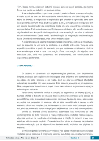 Reflexões sobre a Arte e o seu Ensino 2 Capítulo 3 31
137). Dessa forma, existe um trabalho feito por parte de quem percebe, da mesma
forma que existe um trabalho por parte do artista.
A experiência estética organiza-se quando o sujeito enfrenta uma nova situação:
o meio social se une ao ato experiencial constituindo-se um todo integrado. Na
teoria de Dewey, a imaginação é responsável por projetar o significado para além
da experiência comum. Para Barbosa (2002, p. 85), a imaginação configura-se em
um agente transformador da experiência direta em uma experiência simbólica ou
representativa. É através dessa experiência que os símbolos são transformados em
significado direto. A experiência imaginativa é uma apropriação sensível e individual
de um acontecimento. Desse modo, “a subordinação da imaginação à racionalização
não é um indício de maturidade, mas sim de mecanização”.
A experiência não é a soma de características emocionais, práticas e intelectuais,
nem de aspectos de um tema ou conteúdo, é a relação entre eles. Torna-se uma
experiência estética a partir do momento em que estabelece movimentos rítmicos
e ordenados que a leve a uma consumação. Essa consumação não significa uma
cessação, pois, uma vez consumada em entendimento, tem continuidade em
experiências posteriores.
3 | 	O CADERNO
O caderno é constituído por experimentações poéticas, com experiências
simples, seguidas por sugestões de instituições onde encontrar arte contemporânea
na cidade de Belo Horizonte e na região, além de citar as principais atividades
educativas oferecidas por estes espaços. Este caderno encontra-se em processo.
Nele, o espectador é convidado a propor novos exercícios e a sugerir outros espaços
culturais para visitação.
Tendo como referência teórica o conceito de experiência de Dewey (2010) e
Larrosa (2015), o trabalho de criação deste caderno foi permeado pelo desejo de
possibilitar ao leitor a criação de experiências estéticas. A proposta é que, ao executar
as ações que proponho no caderno, ele se sinta sensibilizado a pensar a arte
contemporânea e as relações que estabelecemos com nossas vidas para que, a partir
daí, sinta-se provocado a criar suas próprias experiências com a arte contemporânea.
Dentre as diversas ações educativas observadas nas instituições de arte
contemporânea de Belo Horizonte e região metropolitana visitadas nesta pesquisa,
algumas serviram de referência e inspiração para a criação do caderno e, por isso,
optei por citá-las neste capítulo. Pretendo também, situar aqui outras experiências
de arte e educação que de alguma forma também estão implícitas nas páginas do
material.
Começarei pelas experiências vivenciadas nas ações educativas das instituições
visitadas para a pesquisa. É importante salientar que, todas elas, de alguma maneira,
 