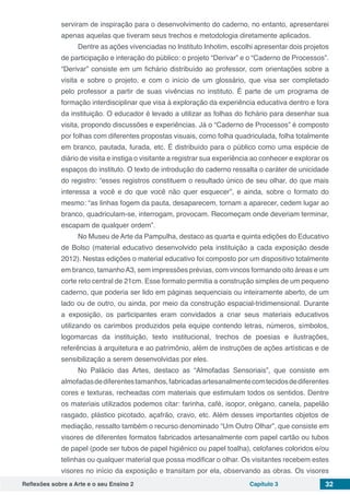Reflexões sobre a Arte e o seu Ensino 2 Capítulo 3 32
serviram de inspiração para o desenvolvimento do caderno, no entanto, apresentarei
apenas aquelas que tiveram seus trechos e metodologia diretamente aplicados.
Dentre as ações vivenciadas no Instituto Inhotim, escolhi apresentar dois projetos
de participação e interação do público: o projeto “Derivar” e o “Caderno de Processos”.
“Derivar” consiste em um fichário distribuído ao professor, com orientações sobre a
visita e sobre o projeto, e com o início de um glossário, que visa ser completado
pelo professor a partir de suas vivências no instituto. É parte de um programa de
formação interdisciplinar que visa à exploração da experiência educativa dentro e fora
da instituição. O educador é levado a utilizar as folhas do fichário para desenhar sua
visita, propondo discussões e experiências. Já o “Caderno de Processos” é composto
por folhas com diferentes propostas visuais, como folha quadriculada, folha totalmente
em branco, pautada, furada, etc. É distribuído para o público como uma espécie de
diário de visita e instiga o visitante a registrar sua experiência ao conhecer e explorar os
espaços do instituto. O texto de introdução do caderno ressalta o caráter de unicidade
do registro: “esses registros constituem o resultado único de seu olhar, do que mais
interessa a você e do que você não quer esquecer”, e ainda, sobre o formato do
mesmo: “as linhas fogem da pauta, desaparecem, tornam a aparecer, cedem lugar ao
branco, quadriculam-se, interrogam, provocam. Recomeçam onde deveriam terminar,
escapam de qualquer ordem”.
No Museu de Arte da Pampulha, destaco as quarta e quinta edições do Educativo
de Bolso (material educativo desenvolvido pela instituição a cada exposição desde
2012). Nestas edições o material educativo foi composto por um dispositivo totalmente
em branco, tamanhoA3, sem impressões prévias, com vincos formando oito áreas e um
corte reto central de 21cm. Esse formato permitia a construção simples de um pequeno
caderno, que poderia ser lido em páginas sequenciais ou inteiramente aberto, de um
lado ou de outro, ou ainda, por meio da construção espacial-tridimensional. Durante
a exposição, os participantes eram convidados a criar seus materiais educativos
utilizando os carimbos produzidos pela equipe contendo letras, números, símbolos,
logomarcas da instituição, texto institucional, trechos de poesias e ilustrações,
referências à arquitetura e ao patrimônio, além de instruções de ações artísticas e de
sensibilização a serem desenvolvidas por eles.
No Palácio das Artes, destaco as “Almofadas Sensoriais”, que consiste em
almofadasdediferentestamanhos,fabricadasartesanalmentecomtecidosdediferentes
cores e texturas, recheadas com materiais que estimulam todos os sentidos. Dentre
os materiais utilizados podemos citar: farinha, café, isopor, orégano, canela, papelão
rasgado, plástico picotado, açafrão, cravo, etc. Além desses importantes objetos de
mediação, ressalto também o recurso denominado “Um Outro Olhar”, que consiste em
visores de diferentes formatos fabricados artesanalmente com papel cartão ou tubos
de papel (pode ser tubos de papel higiênico ou papel toalha), celofanes coloridos e/ou
telinhas ou qualquer material que possa modificar o olhar. Os visitantes recebem estes
visores no início da exposição e transitam por ela, observando as obras. Os visores
 