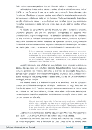 Reflexões sobre a Arte e o seu Ensino 2 Capítulo 3 33
funcionam como uma espécie de filtro, modificando o olhar do espectador.
Além destes citados acima, destaco a obra “Objetos arbitrários e seus títulos”
(1979) de Luiz Camnitzer, à qual me apropriei para proposição de um dos exercícios
homônimo. Os objetos presentes na obra foram afixados aleatoriamente na parede,
com um papel embaixo de cada um em forma de “título”. A organização disposta na
parede é totalmente casual – a coerência de sua narrativa ocorre pela associação
mental do espectador de cada elemento entre o que ele sabe sobre o objeto e o título
atribuído.
O trabalho de Jorge Menna Barreto “Desleituras” (2011) também se encontra
vivamente presente em um dos exercícios incorporados no caderno “Arte
Contemporânea: experiências poéticas”. Foi concebido por ocasião do 32º Panorama
da Arte Brasileira e consistia na invenção de palavras híbridas, formadas a partir da
associação de diferentes termos, impressos em tapetes de borracha, configurando-se
como uma ação artístico-educativa enquanto um dispositivo de mediação na visita à
exposição, pois, como podemos ver no texto abaixo extraído do site do artista:
[...] com o exercício de associar uma ou mais palavras a uma obra ou conjunto,
os tapetes funcionavam como disparadores de conversas sobre as obras. A
ambiguidade dos termos trabalha a favor de um discurso aberto, sem um ponto de
chegada definido. Como ferramenta educativa, portanto, os capachos distanciam-
se de um discurso “esclarecedor”, atuando como provocadores ao invés de
mediadores de um conteúdo a priori.
As palavras criadas pelo artista eram associadas às obras expostas na galeria, na
ocasião da exposição, com o intuito de acarretar discussões sobre a maneira que cada
indivíduo percebe e se relaciona com elas. O exercício de associação das palavras
com os objetos expostos funciona como filtros para a leitura das obras, estabelecendo
outros nexos para elas, configurando-se dessa forma, não só em um instrumento de
mediação, mas de criação.
Do mesmo artista, é a intervenção-obra “Café Educativo”, que foi concebida
quando ele coordenava o Grupo de Educação Colaborativa do Paço das Artes, em
São Paulo, no ano 2006. Consiste na criação de um ambiente relacional de mediação
espontânea, um café dentro do espaço da exposição, onde os visitantes podiam parar
para uma pausa, consultar publicações, uma conversa e um café, intermediados pelo
garçom que era um educador.
Além de servir café ou comida, ele funciona como uma ilha de mediação não-
diretiva entre a instituição, seu departamento educativo, profissionais do campo da
arte e o público. A diferença fundamental entre o Café Educativo e um café comum
é que seus atendentes são, além de garçons, educadores da instituição, aptos a
engendrar conversas sobre a exposição.
A obra em andamento desde 2007 foi adquirida pelo Museu de Arte Moderna de
São Paulo – MAM, em 2011, tornando-se parte de seu acervo artístico.
Os materiais educativos das últimas Bienais de São Paulo e do Mercosul, além
de textos do programa “Arte é educação” da Casa Daros no Rio de Janeiro foram
 