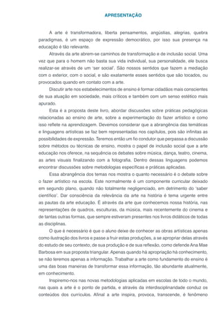 APRESENTAÇÃO
A arte é transformadora, liberta pensamentos, angústias, alegrias, quebra
paradigmas, é um espaço de expressão democrático, por isso sua presença na
educação é tão relevante.
Através da arte abrem-se caminhos de transformação e de inclusão social. Uma
vez que para o homem não basta sua vida individual, sua personalidade, ele busca
realizar-se através de um ‘ser social’. São nossos sentidos que fazem a mediação
com o exterior, com o social, e são exatamente esses sentidos que são tocados, ou
provocados quando em contato com a arte.
Discutir arte nos estabelecimentos de ensino é formar cidadãos mais conscientes
de sua atuação em sociedade, mais críticos e também com um senso estético mais
apurado.
Esta é a proposta deste livro, abordar discussões sobre práticas pedagógicas
relacionadas ao ensino de arte, sobre a experimentação do fazer artístico e como
isso reflete na aprendizagem. Devemos considerar que a abrangência das temáticas
e linguagens artísticas se faz bem representadas nos capítulos, pois são infinitas as
possibilidades de expressão. Teremos então um fio condutor que perpassa a discussão
sobre métodos ou técnicas de ensino, mostra o papel de inclusão social que a arte
educação nos oferece, na sequência os debates sobre música, dança, teatro, cinema,
as artes visuais finalizando com a fotografia. Dentro dessas linguagens podemos
encontrar discussões sobre metodologias específicas e práticas aplicadas.
Essa abrangência dos temas nos mostra o quanto necessário é o debate sobre
o fazer artístico na escola. Este normalmente é um componente curricular deixado
em segundo plano, quando não totalmente negligenciado, em detrimento do ‘saber
científico’. Dar consciência da relevância da arte na história é tema urgente entre
as pautas da arte educação. É através da arte que conhecemos nossa história, nas
representações de quadros, esculturas, da música, mais recentemente do cinema e
de tantas outras formas, que sempre estiveram presentes nos livros didáticos de todas
as disciplinas.
O que é necessário é que o aluno deixe de conhecer as obras artísticas apenas
como ilustração dos livros e passe a fruir estas produções, a se apropriar delas através
do estudo de seu contexto, de sua produção e de sua reflexão, como defende Ana Mae
Barbosa em sua proposta triangular. Apenas quando há apropriação há conhecimento,
se não teremos apenas a informação. Trabalhar a arte como fundamento do ensino é
uma das boas maneiras de transformar essa informação, tão abundante atualmente,
em conhecimento.
Inspiremo-nos nas novas metodologias aplicadas em escolas de todo o mundo,
nas quais a arte é o ponto de partida, e através da interdisciplinaridade conduz os
conteúdos dos currículos. Afinal a arte inspira, provoca, transcende, é fenômeno
 