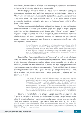 Reflexões sobre a Arte e o seu Ensino 2 Capítulo 3 34
revisitados e, de uma forma ou de outra, suas metodologias propositivas e inovadoras
encontram-se no cerne do caderno aqui apresentado.
Artistas do grupo “Fluxus” como Robert Filliou e seu livro intitulado “Teaching and
Learning as a performing Arts”, Yoko Ono com seus livros de instruções “Grapefruit” e
“Acorn” também foram referência ao trabalho. Os dois últimos, publicados originalmente
nos anos de 1964 e 1996, respectivamente, e traduzidos para outras línguas, inclusive
o português, apresentam instruções para ações poéticas que levam o leitor a refletir
sobre a vida e a arte.
A artista nomeia suas instruções de “pinturas”, sendo que, a maior parte destes
exercícios intitulam-se “peças” (por exemplo: “peça tátil”, “peça de mapa”, “peça de
sombra”) e se subdividem em capítulos denominados “música”, “poesia”, “evento”,
“objeto” e “dança”. Segundo ela, no livro “Grapefruit”, essas “pinturas de instruções
são [propostas] para serem construídas na mente” e é na mente que nós refletimos
sobre o mundo e nos preparamos para de alguma forma agir sobre ele. Em um trecho
de “Grapefruit”, a artista afirma:
Minhas pinturas, que são todas pinturas de instrução (para que outros a realizem),
vêm da colagem, da assemblage (1915) e do happening (1905). Considerando-se
a natureza das minhas pinturas, qualquer um dos três termos acima mencionados,
ou ainda um novo, poderiam ser utilizados no lugar da palavra pintura. Porém,
gosto da velha palavra pintura porque imediatamente se conecta com “pintura de
parede”, e isto é bom e divertido.
Já o multi-livro “Teaching and Learning as PerformingArts” pode ser caracterizado
como um livro de artista que é também um espaço expositivo. Reúne reflexões do
artista, conversas informais com outros artistas sobre a relação entre a arte e a
educação, além do convite à intervenção do público, por meio de páginas em branco
com instruções para que os leitores escrevam nelas. “Este é um Multi – livro. O espaço
previsto para a utilização do leitor é quase o mesmo que o do próprio autor.” (FILLIOU,
1970: texto da capa - tradução minha). E segue destacando o papel do leitor na
construção do livro:
[...] o espaço de escrita fornecido para uso do leitor é concebido por meio da
divisão da página em dois, exatamente da mesma forma que tomada pelo autor*.
Claro que o leitor é livre para não fazer uso de seu espaço de escrita. Mas espera-
se que ele esteja disposto a entrar no jogo da escrita como um performer, em vez de
um mero forasteiro. Este estudo é sobre a criação permanente e a participação do
público. É de autoria (co-autoria, com cada leitor que desejar isso) de um homem
que acredita na tentativa de diminuir a distância entre o artista e seu público,
juntando-os em criações comuns. Não se usou a terceira pessoa. Eu sou o homem.
Observa-se neste trabalho uma forte preocupação do artista com a participação
do público como criador e co-autor. Em diversos trechos, Filiou instiga o leitor a refletir
e intervir no material ao inserir frases curtas em páginas em branco, como por exemplo:
“Você está usando o seu espaço? Aqui está um pouco mais” (FILIOU, 1970, p. 25 –
[nota de rodapé] *Deve haver melhores. Pensei em cartões soltos em uma caixa, até mesmo car-
tões postais. Você pode querer começar a nossa colaboração sugerindo algum sobre esta página.
(FILLIOU, 1970, p. 07 – tradução minha).
 