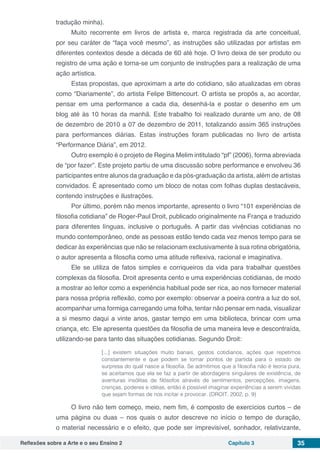 Reflexões sobre a Arte e o seu Ensino 2 Capítulo 3 35
tradução minha).
Muito recorrente em livros de artista e, marca registrada da arte conceitual,
por seu caráter de “faça você mesmo”, as instruções são utilizadas por artistas em
diferentes contextos desde a década de 60 até hoje. O livro deixa de ser produto ou
registro de uma ação e torna-se um conjunto de instruções para a realização de uma
ação artística.
Estas propostas, que aproximam a arte do cotidiano, são atualizadas em obras
como “Diariamente”, do artista Felipe Bittencourt. O artista se propôs a, ao acordar,
pensar em uma performance a cada dia, desenhá-la e postar o desenho em um
blog até às 10 horas da manhã. Este trabalho foi realizado durante um ano, de 08
de dezembro de 2010 a 07 de dezembro de 2011, totalizando assim 365 instruções
para performances diárias. Estas instruções foram publicadas no livro de artista
“Performance Diária”, em 2012.
Outro exemplo é o projeto de Regina Melim intitulado “pf” (2006), forma abreviada
de “por fazer”. Este projeto partiu de uma discussão sobre performance e envolveu 36
participantes entre alunos da graduação e da pós-graduação da artista, além de artistas
convidados. É apresentado como um bloco de notas com folhas duplas destacáveis,
contendo instruções e ilustrações.
Por último, porém não menos importante, apresento o livro “101 experiências de
filosofia cotidiana” de Roger-Paul Droit, publicado originalmente na França e traduzido
para diferentes línguas, inclusive o português. A partir das vivências cotidianas no
mundo contemporâneo, onde as pessoas estão tendo cada vez menos tempo para se
dedicar às experiências que não se relacionam exclusivamente à sua rotina obrigatória,
o autor apresenta a filosofia como uma atitude reflexiva, racional e imaginativa.
Ele se utiliza de fatos simples e corriqueiros da vida para trabalhar questões
complexas da filosofia. Droit apresenta cento e uma experiências cotidianas, de modo
a mostrar ao leitor como a experiência habitual pode ser rica, ao nos fornecer material
para nossa própria reflexão, como por exemplo: observar a poeira contra a luz do sol,
acompanhar uma formiga carregando uma folha, tentar não pensar em nada, visualizar
a si mesmo daqui a vinte anos, gastar tempo em uma biblioteca, brincar com uma
criança, etc. Ele apresenta questões da filosofia de uma maneira leve e descontraída,
utilizando-se para tanto das situações cotidianas. Segundo Droit:
[...] existem situações muito banais, gestos cotidianos, ações que repetimos
constantemente e que podem se tornar pontos de partida para o estado de
surpresa do qual nasce a filosofia. Se admitimos que a filosofia não é teoria pura,
se aceitamos que ela se faz a partir de abordagens singulares de existência, de
aventuras insólitas de filósofos através de sentimentos, percepções, imagens,
crenças, poderes e idéias, então é possível imaginar experiências a serem vividas
que sejam formas de nos incitar e provocar. (DROIT, 2002, p. 9)
O livro não tem começo, meio, nem fim, é composto de exercícios curtos – de
uma página ou duas – nos quais o autor descreve no início o tempo de duração,
o material necessário e o efeito, que pode ser imprevisível, sonhador, relativizante,
 