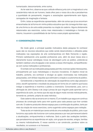 Reflexões sobre a Arte e o seu Ensino 2 Capítulo 3 36
humanizador, desconcertante, entre outros.
Ao ler este livro, observa-se que a atitude reflexiva junto com a imaginativa é uma
característica nata do ser humano, basta olhar para o nosso dia a dia e percebermos
a quantidade de pensamento, imagens e associações aparentemente sem lógica,
carregadas de imaginação e fantasia.
Enfim, todas as experiências apresentadas, além de outras que já se encontram
emaranhadas de tal forma em minha prática educativa que não conseguiria listar aqui,
de uma forma ou de outra estão presentes na criação do caderno. Alguns diretamente
relacionados aos exercícios, outros mais relacionados à metodologia e formato do
mesmo, trouxeram a possibilidade de dar forma a esse projeto apresentado.
4 | 	CONSIDERAÇÕES FINAIS
De modo geral, a principal questão motivadora desta pesquisa foi conhecer
quais são os recursos educativos que estão sendo desenvolvidos e utilizados pelas
instituições nas exposições de arte contemporânea em Belo Horizonte e região.
Primeiro satisfazendo uma questão profissional, pois, além de atuar nessa área e
diariamente buscar estratégias novas de abordagem junto ao público, pretende-se
também viabilizar uma divulgação e dar acesso a essas informações, compartilhando-
as com outras instituições e profissionais.
O contato com as instituições pesquisadas permitiu vivenciar ações interessantes,
principalmente por suas metodologias e recursos inovadores. O objetivo inicial do
trabalho, portanto, era conhecer e divulgar as ações vivenciadas nas instituições
pesquisadas, com ênfase naquelas que estimulam a criação e a autonomia do público.
Considerando a importância de valorização da experiência como algo pessoal e
único, escolhi apresentar o resultado da pesquisa em forma de um caderno que busca
instigar a experiência e incentiva o público a vivenciá-la. Concordando, pois, com a
afirmação de John Dewey e de Jorge Larrosa de que ninguém pode aprender com a
experiência do outro, ao menos que ela seja de algum modo revivida individualmente,
tornando-se, portanto, própria de cada indivíduo.
Este caderno não se encerra em si mesmo. É um trabalho que segue em contínuo
processo de construção tanto para mim quanto para cada pessoa que tiver contato
com ele. O caderno produzido oferece espaço para a contribuição do público, tanto por
meio da criação de novos exercícios, como sugerindo outros espaços para visitação.
Trata-se de um material que carece ainda de uma avaliação do público, pois o que
funcionou aqui pode não funcionar com outras pessoas e por isso permanecerá aberto
a atualizações, enriquecimentos e melhorias. Será a partir das avaliações também,
que perceberemos as experiências em ação, com grupos de escolas, amigos, famílias
ou mesmo individualmente. E nesse caminho a ser construído, ponderar sobre os
resultados, os sucessos e os fracassos.
 