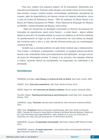 Reflexões sobre a Arte e o seu Ensino 2 Capítulo 3 37
Para isso, realizei uma pequena tiragem, de 50 exemplares, distribuídos aos
educativos participantes. Pretendo ainda divulgar uma versão virtual, de forma ampla,
para escolas, museus, projetos sociais, universidades, professores, educadores de
museus, além de disponibilizá-la em bancos virtuais de materiais educativos, como
o caso do Centro de Referência Virtual – CRV do professor de Minas Gerais e do
Banco de Projetos Educativos do PNEM – Plano Nacional de Educação em Museus
do IBRAM – Instituto Brasileiro de Museus, entre outros.
Optei por transformar as atividades vivenciadas no decorrer da pesquisa em
instruções de experiências, assim como fizeram - e ainda fazem - alguns artistas
desde os anos 60 e 70. Aqueles artistas se uniram em coletivos ou de forma individual
no questionamento do lugar da arte e se aventuraram em uma defesa da diluição
das fronteiras entre a arte e a vida, abrindo diversas portas para as manifestações
artísticas de hoje.
Acredito que a principal potência de ação deste material seja o deslocamento.
Tirar a todos - o professor, o pesquisador, o estudante, ou qualquer pessoa que tenha
acesso a ele, entendendo todos como espectadores sem distinções - do lugar comum
da busca de informações prontas. O desejo é de provocar uma situação reflexiva
e criativa, ativando setores da sensibilidade, da imaginação, da criatividade e da
percepção.
REFERÊNCIAS
BARBOSA, Ana Mae. John Dewey e o Ensino de Arte no Brasil. São Paulo: Cortez, 2002.
DEWEY, John. Arte como experiência. São Paulo: Martins Fontes, 2010.
DROIT, Roger-Pol. 101 exercícios de filosofia cotidiana. Rio de Janeiro: Sextante, 2002.
FILLIOU, Robert. Teaching and learning as performing arts. Koeln-New York; Verlag Gebr.
Koenig, 1970.
LARROSA, Jorge. Tremores: escritos sobre experiência. Belo Horizonte: Autêntica Editora,
2015.
ONO, Yoko. Grapefruit: Book of instruction and Drawings. New York: Simon & Schuster,
2000. Tradução de Giovanna Viana Martins e Mariana de Matos Moreira Barbosa. Disponível
em: http://monoskop.org/images/9/95/Ono_Yoko_Grapefruit_O_Livro_de_Instrucoes_e_
Desenhos_de_Yoko_Ono.pdf acessado em 12 de fevereiro de 2016.
RANCIÈRE, Jacques. O espectador emancipado. São Paulo: Editora WMF Martins Fontes,
2012.
RANCIÈRE, Jacques. O mestre ignorante – cinco lições sobre a emancipação intelectual.
Belo Horizonte: Autêntica, 2002.
 