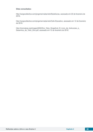 Reflexões sobre a Arte e o seu Ensino 2 Capítulo 3 38
Sites consultados:
http://cargocollective.com/jorgemennabarreto/Desleituras, acessado em 22 de fevereiro de
2016.
http://cargocollective.com/jorgemennabarreto/Cafe-Educativo, acessado em 12 de fevereiro
de 2016.
http://monoskop.org/images/9/95/Ono_Yoko_Grapefruit_O_Livro_de_Instrucoes_e_
Desenhos_de_Yoko_Ono.pdf, acessado em 12 de fevereiro de 2016.
 
