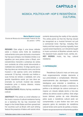 Reflexões sobre a Arte e o seu Ensino 2 Capítulo 4 39
MÚSICA, POLÍTICA HIP- HOP E RESISTÊNCIA
CULTURAL
Capítulo 4
Maria Beatriz Licursi
Escola de Música da Universidade Federal do Rio
de Janeiro – UFRJ
RESUMO: Este artigo é uma breve reflexão
sobre a música como fonte de resistência
cultural tendo como pano de fundo o movimento
hip hop que começou nos Estados Unidos e se
espalhou por seus países como o Brasil, com
característica marcante a presença de cartas
com conteúdo de crítica social denunciando a
realidade dos subúrbios. O artigo aponta que o
Hip-hop deve ser reconhecido como uma forma
musical e não apenas como uma tendência
comercial. O hip-hop, incluindo sua história e
suas formas de retratar a realidade, tem uma
grande importância social, por isso deve ser
ensinado no currículo musical das escolas
brasileiras junto à música clássica, música
popular, samba, etc.
PALAVRA-CHAVE: Música, hip hop, resistência
cultural.
ABSTRACT: This article is a brief reflection on
the music a source of cultural resistance having
as a backdrop the hip hop movement that
began in the United States and then spread toot
her countries such as Brazil, with such striking
feature the presence of letters with social criticis
contents denouncing the reality of the suburbs.
The article points out that the Hip-hop should
be recognized as a musical formand not just
a commercial trend. Hip-hop, including their
history and their ways of portray ingreality, have
a great social importance, so it should be taught
in music curriculum of Brazilian schools next to
the classical music, popular music, samba, etc.
KEY WORDS: music, hip hop, cultural
resistance.
1 | 	INTRODUÇÃO
Resistência Cultural é mais um tema cujo
título enganosamente simples desmente a
sua profundidade e complexidade. Diferindo,
essencialmente das abordagens meramente
ideológicas para entender a resistência, a
mecânica de relações de poder, a natureza da
política e da definição de cultura continuam a
inspirar um robusto debate dentro e fora das
esferas da ciência social e política. Este artigo
busca delinear pontos de vista diferentes
pelos quais a resistência cultural pode ser
compreendida, e para ilustrar isso com uma
pequena gama de exemplos de resistência
cultural tendo como ponto de partida a música.
Espera-sequeaoexaminarcriticamenteaprática
 