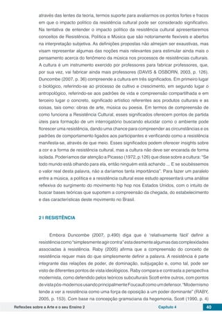 Reflexões sobre a Arte e o seu Ensino 2 Capítulo 4 40
através das lentes da teoria, termos suporte para avaliarmos os pontos fortes e fracos
em que o impacto político da resistência cultural pode ser considerado significativo.
Na tentativa de entender o impacto político da resistência cultural apresentaremos
conceitos de Resistência, Política e Música que são notoriamente flexíveis e abertos
na interpretação subjetiva. As definições propostas não almejam ser exaustivas, mas
visam representar algumas das noções mais relevantes para estimular ainda mais o
pensamento acerca do fenômeno da música nos processos de resistências culturais.
A cultura é um instrumento exercido por professores para fabricar professores, que,
por sua vez, vai fabricar ainda mais professores (DAVIS & OSBORN, 2003, p. 126).
Duncombe (2007, p. 36) compreende a cultura em três significados. Em primeiro lugar
o biológico, referindo-se ao processo de cultivo e crescimento, em segundo lugar o
antropológico, referindo-se aos padrões de vida e compreensão compartilhada e em
terceiro lugar o concreto, significado artístico referentes aos produtos culturais e as
coisas, tais como: obras de arte, música ou poesia. Em termos de compreensão de
como funciona a Resistência Cultural, esses significados oferecem pontos de partida
úteis para formação de um interrogatório buscando elucidar como o ambiente pode
florescer uma resistência, dando uma chance para compreender as circunstâncias e os
padrões de comportamento ligados aos participantes e verificando como a resistência
manifesta-se, através de que meio. Esses significados podem oferecer insights sobre
a cor e a forma de resistência cultural, mas a cultura não deve ser encarada de forma
isolada. Poderíamos dar atenção a Picasso (1972, p.126) que disse sobre a cultura: “Se
todo mundo está olhando para ela, então ninguém está achando ... E se soubéssemos
o valor real desta palavra, não a daríamos tanta importância”. Para fazer um paralelo
entre a música, a política e a resistência cultural esse estudo apresentará uma análise
reflexiva do surgimento do movimento hip hop nos Estados Unidos, com o intuito de
buscar bases teóricas que suportem a compreensão da chegada, do estabelecimento
e das características deste movimento no Brasil.
2 | 	RESISTÊNCIA
Embora Duncombe (2007, p.490) diga que é ‘relativamente fácil’ definir a
resistênciacomo“simplesmenteagircontra”estadesmentealgumasdascomplexidades
associadas à resistência. Raby (2005) afirma que a compreensão do conceito de
resistência requer mais do que simplesmente definir a palavra. A resistência é parte
integrante das relações de poder, de dominação, subjugação e, como tal, pode ser
visto de diferentes pontos de vista ideológicos. Raby compara e contrasta a perspectiva
modernista, como defendido pelos teóricos subculturais Scott entre outros, com pontos
devistapós-modernosusandoprincipalmenteFoucaultcomoumdefensor.“Modernismo
tende a ver a resistência como uma força de oposição a um poder dominante” (RABY,
2005, p. 153). Com base na concepção gramsciana da hegemonia, Scott (1990, p. 4)
 