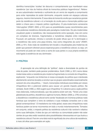 Reflexões sobre a Arte e o seu Ensino 2 Capítulo 4 41
identifica transcrições ‘ocultas’ de discurso e comportamento que manifestam essa
resistência “por trás da história oficial de transcritos públicos hegemônicos”. Refere-
se aos subordinados mantendo o suficiente de um verniz de respeito e cumprimento
para evitar represálias do poder dominante, enquanto resiste em espaços culturais
seguros, mesmo internamente. É essa ideia do transcrito oculto que caracteriza grande
parte da resistência cultural, e é a transição do oculto para a transcrição pública que
detém a chave para o impacto político significativo. O pós-modernismo acrescenta
‘interrupções’ (RABY, 2005, p.161) para as possibilidades quase reconfortantes para
uma poderosa resistência oferecida pelo paradigma modernista. Os pós-modernistas
visualizam poder e resistência, não necessariamente como oposição, mas sim como
um complexo de diversos, fragmentados e transitórias relações entre indivíduos.
Foucault, em particular, introduz o conceito de poder difuso que vê “a dominação e
a resistência não como uma peça binária, mas como integrantes de outra” (RABY,
2005, p.161). Esta visão de resistência tem levado a visualizações pós-modernas de
poder que parecem oferecer pouca esperança para a resistência cultural, ou seja, um
movimento só pode ser visto como a soma de suas partes e a sua própria existência
está ligada à existência de seu dominador.
3 | 	POLÍTICA
A aprovação de uma definição de “política”, dada a diversidade de pontos de
vista do poder, também pode parecer problemática. Scott (1990, p. 201) reúne ideias
modernistas sobre a resistência pós-moderna fragmentada no conceito de infrapolítica,
explicando: “enquanto nos limitarmos à nossa concepção da política que é declarada
abertamente seremos levados a concluir que os grupos subordinados essencialmente
carecem de uma vida política...”. Assim, transcrições individuais escondidas por vieses
infrapolíticos têm o potencial coletivo para causar um grande impacto político. Na
verdade, Scott (1990, p. 202) sugere que infrapolítica “é o alicerce para a ação política
mais elaborada, institucionalizada, que não poderia existir sem ela. “Tendo uma visão
globalizada da política, dissidência e agência humana, Bleiker (2000, p. 278) conceitua
a dissidência e resistência cultural como sendo “localizado em inúmeras práticas nada
heróicas que compõem o reino do cotidiano e suas múltiplas conexões com a vida
global contemporânea”. O imediatismo da mídia global, esses atos infrapolíticos nada
heróicos podem se tornar movimentos em todo o mundo instantaneamente. Tomados
em conjunto, então, o impacto político da resistência cultural é tão variável e elástica
como suas definições. A ideia de que um indivíduo ou comunidade podem não estar
cientes de que eles estão resistindo abre possibilidades interessantes em que ilustra a
resistência cultural. Para ter uma ideia real do significado de uma cultura de resistência,
é mais útil olhar para exemplos em ação.
 