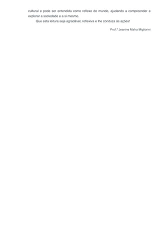 cultural e pode ser entendida como reflexo do mundo, ajudando a compreender e
explorar a sociedade e a si mesmo.
Que esta leitura seja agradável, reflexiva e lhe conduza às ações!
Prof.ª Jeanine Mafra Migliorini
 