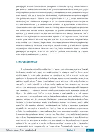 Reflexões sobre a Arte e o seu Ensino 2 Capítulo 4 46
pedagógico. Pardue propõe que as percepções comuns de hip hop são emolduradas
por fenômenos de entretenimento cultural que refletetemas exclusivos de participação
em gangues urbanas e masculinidade que podem ser descartadas para uma avaliação
mais realista dos seus benefícios educacionais, especialmente no que diz respeito
aos jovens das favelas. Pardue cita a expansão dos CEUs (Centros Educacionais
Unificados) em favelas e do emprego de educadores de hip hop como exemplos de
modelos educacionais que se construíram em cima de ações sociais e comunitárias
anteriores iniciadas pelo processo de urbanização que levou muitas pessoas que viviam
em zonas rurais para se instalar na periferia de grandes cidades brasileiras. Pardue
destaca que muitos artistas do hip hop e moradores das favelas formaram ONGs
educacionais e participaram ativamente de regimes públicos patrocinados concebidos
não só para melhorar as vidas daqueles que são economicamente marginalizados,
mas também com o objetivo de promover o hip hop como uma contribuição positiva à
cidadania dentro da sociedade mais ampla. Pardue assinala que educadores usam o
hip-hop para conscientizar e valorizar a vida dos jovens das favelas e que o seu valor
pedagógico serve para beneficiar não só os da periferia, mas também os objetivos
mais amplos de educação do estado.
5 | 	REFLEXÕES FINAIS
A resistência cultural tem sido visto como um conceito escorregadio e flexível,
facilmente caracterizado como um desvio rebelde ou luta emancipatória dependendo
da ideologia do observador. A cultura de resistência se define apenas dentro dos
parâmetros do que está resistindo e é visto por alguns como minando a energia de
políticas significativas. Embora discutível como uma atividade política significativa em
seu próprio direito, resistência cultural, então, pode ser descrito como um berro de
raiva contra a escuridão e o isolamento cultural. Dentro desse cenário, o Hip-hop deve
ser reconhecido como uma forma musical e não apenas uma tendência comercial.
Hip-hop, incluindo a sua história, as suas formas, e sua importância social, deveria
ser ensinado nos currículos de música da escola ao lado de música clássica, música
popular, samba, etc. A inclusão do hip hop em programas de educação de música
também pode permitir que os alunos e professores tenham um discurso aberto sobre
questões relacionadas, tais como a relação entre o hip-hop e as gangs, a presença
da violência, a misoginia e homofobia. Hip-hop deve ser abraçado em programas de
música da escola pública como uma inovação e uma maneira de se relacionar com os
interesses dos estudantes ao currículo escolar. Além disso, o rap poderia ser integrado
no currículo língua portuguesa e artes como uma forma de poesia e drama. Permitindo
que os alunos escrevam e realizem o seu próprio rap incentivando-os a pensar
criticamente, para praticar a escrita em forma narrativa, para aumentar o vocabulário
e desenvolver uma compreensão de rima e ritmo. Em conclusão, apesar da culpa
 