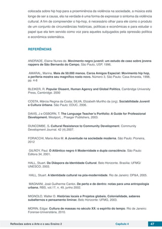 Reflexões sobre a Arte e o seu Ensino 2 Capítulo 4 47
colocada sobre hip hop para a proeminência da violência na sociedade, a música está
longe de ser a causa, ela na verdade é uma forma de expressar o sintoma da violência
cultural. A fim de compreender o hip-hop, é necessário olhar para ele como o produto
de um conjunto de circunstâncias históricas, políticas e econômicas e para estudar o
papel que ela tem servido como voz para aqueles subjugados pela opressão política
e econômica sistemática.
REFERÊNCIAS
ANDRADE, Elaine Nunes de. Movimento negro juvenil: um estudo de caso sobre jovens
rappers de São Bernardo do Campo, São Paulo, USP, 1996.
AMARAL, Marina. Mais de 50.000 manos. Caros Amigos Especial: Movimento hip hop,
a periferia mostra seu magnífico rosto novo. Número 3, São Paulo: Casa Amarela, 1998,
pp. 4-8
BLEIKER, R. Popular Dissent, Human Agency and Global Politics, Cambridge University
Press, Cambridge. 2000
COSTA, Márcia Regina da Costa; SILVA, Elizabeth Murilho da (org). Sociabilidade Juvenil
e Cultura Urbana. São Paulo: EDUC, 2006.
DAVIS, J e OSBORN, T. The Language Teacher’s Portfolio: A Guide for Professional
Development. Westport, , Praeger Publishers, 2003.
DUNCOMBE, S. Cultural Resistance to Community Development. Community
Development Journal. 42 (4).2007.
FORACCHI, Maria Alice M. A Juventude na sociedade moderna. São Paulo: Pioneira,
2012
GILROY, Paul. O Atlântico negro ñ Modernidade e dupla consciência. São Paulo:
Editora 34, 2001.
HALL, Stuart. Da Diáspora da Identidade Cultural. Belo Horizonte. Brasília: UFMG/
UNESCO, 2003.
HALL, Stuart. A Identidade cultural na pós-modernidade. Rio de Janeiro: DP&A, 2005.
MAGNANI, José Guilherme Cantor. De perto e de dentro: notas para uma antropologia
urbana. RBS, vol.17, n. 49, junho 2002.
MIGNOLO, Walter D. Histórias locais e Projetos globais. Colonialidade, saberes
subalternos e pensamento liminar. Belo Horizonte: UFMG, 2003.
MORIN, Edgar. Cultura de massas no século XX: o espírito do tempo. Rio de Janeiro:
Forense-Universitária, 2010.
 