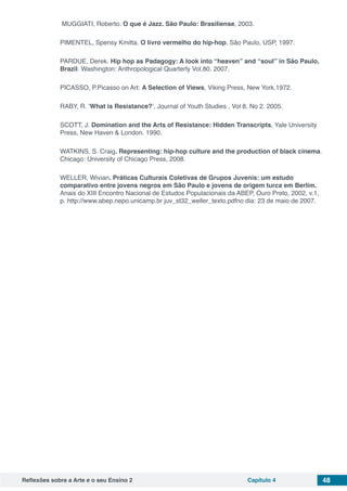 Reflexões sobre a Arte e o seu Ensino 2 Capítulo 4 48
MUGGIATI, Roberto. O que é Jazz. São Paulo: Brasiliense, 2003.
PIMENTEL, Spensy Kmitta. O livro vermelho do hip-hop. São Paulo, USP, 1997.
PARDUE, Derek. Hip hop as Padagogy: A look into “heaven” and “soul” in São Paulo,
Brazil. Washington: Anthropological Quarterly Vol.80. 2007.
PICASSO, P.Picasso on Art: A Selection of Views, Viking Press, New York.1972.
RABY, R. ‘What is Resistance?’, Journal of Youth Studies , Vol 8, No 2. 2005.
SCOTT, J. Domination and the Arts of Resistance: Hidden Transcripts, Yale University
Press, New Haven & London. 1990.
WATKINS, S. Craig. Representing: hip-hop culture and the production of black cinema.
Chicago: University of Chicago Press, 2008.
WELLER, Wivian. Práticas Culturais Coletivas de Grupos Juvenis: um estudo
comparativo entre jovens negros em São Paulo e jovens de origem turca em Berlim.
Anais do XIII Encontro Nacional de Estudos Populacionais da ABEP, Ouro Preto, 2002, v.1,
p. http://www.abep.nepo.unicamp.br juv_st32_weller_texto.pdfno dia: 23 de maio de 2007.
 