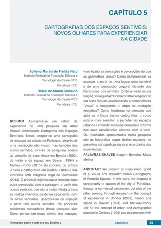 Reflexões sobre a Arte e o seu Ensino 2 Capítulo 5 49
CARTOGRAFIAS DOS ESPAÇOS SENTÍVEIS:
NOVOS OLHARES PARA EXPERIENCIAR
NA CIDADE
Capítulo 5
Adriano Morais de Freitas Neto
Instituto Federal de Educação Ciência e
Tecnologia do Ceará-IFCE
Fortaleza - CE.
Rafael de Sousa Carvalho
Instituto Federal de Educação Ciência e
Tecnologia do Ceará-IFCE
Fortaleza - CE.
RESUMO Apresenta-se um relato de
experiência de uma pesquisa em Artes
Visuais denominada Cartografia dos Espaços
Sentíveis. Nesta, propõe-se uma cartografia
de espaços da cidade de Fortaleza, através de
uma percepção não visual, mas também dos
outros sentidos, através de pesquisas acerca
do conceito de experiência em Bondía (2002),
da visão e do espaço em Bavcar (1994) e
Merleau-Ponty (2015), do conceito de prática
urbana e cartográfica em Certeau (1998) e das
vivencias com fotografia cega de Guimarães
(2013). O principal objetivo aqui é constituir uma
outra percepção com a paisagem a partir dos
outros sentidos, que não a visão. Nesta prática
se realiza vivências de deriva cega onde, com
os olhos vendados, descobre-se os espaços
a partir dos outros sentidos. Os principais
problemas norteadores dessa pesquisa são:
Como pensar um mapa afetivo dos espaços,
mais ligado as sensações e percepções do que
as geometrias locais? Como compreender os
espaços a partir de uma lógica mais sensível
e de uma percepção corporal distante das
hierarquias dos sentidos (onde a visão ocupa
função privilegiada)? Como construir um produto
em Artes Visuais questionando a nomenclatura
“Visual” e integrando o corpo na produção
imagética? Como hipóteses foi pensado que
após as práticas destas cartografias, o corpo
estaria mais sensitivo a perceber os espaços
urbanos e entender estes de forma mais próxima
das suas experiências afetivas com o local.
Os resultados apresentados nesta pesquisa
são as fotografias cegas destes espaços, os
desenhos cartográficos do local e os diários das
experiências.
PALAVRAS-CHAVES Imagem, Sentidos, Mapa
afetivo.
ABSTRACT We present an experience report
of a Visual Arts research called Cartography
of Sentible Spaces. In this work, we propose a
cartography of spaces of the city of Fortaleza,
through a non-visual perception, but also of the
other senses, through research on the concept
of experience in Bondía (2002), vision and
space in Bavcar (1994) and Merleau-Ponty
(2015), the concept of urban and cartographic
practice in Certeau (1998) and experiences with
 