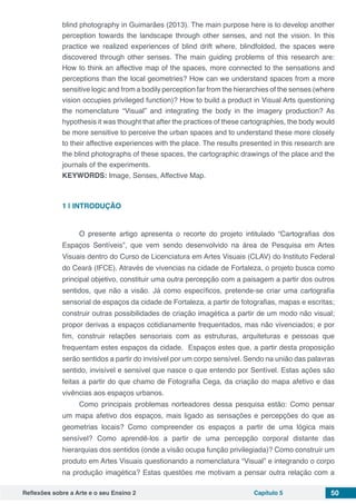 Reflexões sobre a Arte e o seu Ensino 2 Capítulo 5 50
blind photography in Guimarães (2013). The main purpose here is to develop another
perception towards the landscape through other senses, and not the vision. In this
practice we realized experiences of blind drift where, blindfolded, the spaces were
discovered through other senses. The main guiding problems of this research are:
How to think an affective map of the spaces, more connected to the sensations and
perceptions than the local geometries? How can we understand spaces from a more
sensitive logic and from a bodily perception far from the hierarchies of the senses (where
vision occupies privileged function)? How to build a product in Visual Arts questioning
the nomenclature “Visual” and integrating the body in the imagery production? As
hypothesis it was thought that after the practices of these cartographies, the body would
be more sensitive to perceive the urban spaces and to understand these more closely
to their affective experiences with the place. The results presented in this research are
the blind photographs of these spaces, the cartographic drawings of the place and the
journals of the experiments.
KEYWORDS: Image, Senses, Affective Map.
1 | 	INTRODUÇÃO
O presente artigo apresenta o recorte do projeto intitulado “Cartografias dos
Espaços Sentíveis”, que vem sendo desenvolvido na área de Pesquisa em Artes
Visuais dentro do Curso de Licenciatura em Artes Visuais (CLAV) do Instituto Federal
do Ceará (IFCE). Através de vivencias na cidade de Fortaleza, o projeto busca como
principal objetivo, constituir uma outra percepção com a paisagem a partir dos outros
sentidos, que não a visão. Já como específicos, pretende-se criar uma cartografia
sensorial de espaços da cidade de Fortaleza, a partir de fotografias, mapas e escritas;
construir outras possibilidades de criação imagética a partir de um modo não visual;
propor derivas a espaços cotidianamente frequentados, mas não vivenciados; e por
fim, construir relações sensoriais com as estruturas, arquiteturas e pessoas que
frequentam estes espaços da cidade.  Espaços estes que, a partir desta proposição
serão sentidos a partir do invisível por um corpo sensível. Sendo na união das palavras
sentido, invisível e sensível que nasce o que entendo por Sentível. Estas ações são
feitas a partir do que chamo de Fotografia Cega, da criação do mapa afetivo e das
vivências aos espaços urbanos.
Como principais problemas norteadores dessa pesquisa estão: Como pensar
um mapa afetivo dos espaços, mais ligado as sensações e percepções do que as
geometrias locais? Como compreender os espaços a partir de uma lógica mais
sensível? Como aprendê-los a partir de uma percepção corporal distante das
hierarquias dos sentidos (onde a visão ocupa função privilegiada)? Como construir um
produto em Artes Visuais questionando a nomenclatura “Visual” e integrando o corpo
na produção imagética? Estas questões me motivam a pensar outra relação com a
 
