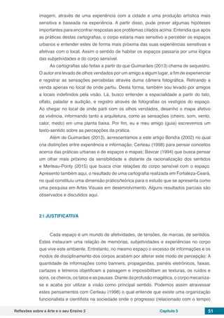 Reflexões sobre a Arte e o seu Ensino 2 Capítulo 5 51
imagem, através de uma experiência com a cidade e uma produção artística mais
sensitiva e baseada na experiência. A partir disso, pude prever algumas hipóteses
importantes para encontrar respostas aos problemas citados acima: Entendia que após
as práticas destas cartografias, o corpo estaria mais sensitivo a perceber os espaços
urbanos e entender estes de forma mais próxima das suas experiências sensitivas e
afetivas com o local. Assim o sentido de habitar os espaços passaria por uma lógica
das subjetividades e do corpo sensível.
As cartografias são feitas a partir do que Guimarães (2013) chama de sequestro.
O autor era levado de olhos vendados por um amigo a algum lugar, a fim de experienciar
e registrar as sensações percebidas através duma câmera fotográfica. Retirando a
venda apenas no local de onde partiu. Desta forma, também sou levado por amigos
a locais indefinidos pela visão. Lá, busco entender a espacialidade a partir do tato,
olfato, paladar e audição, e registro através de fotografias os vestígios do espaço.
Ao chegar no local de onde parti com os olhos vendados, desenho o mapa afetivo
da vivência, informando tanto a arquitetura, como as sensações (cheiro, som, vento,
calor, medo) em uma planta baixa. Por fim, eu e meu amigo (guia) escrevemos um
texto-sentido sobre as percepções da prática.
Além de Guimarães (2013), acrescentamos a este artigo Bondía (2002) no qual
cria distinções entre experiência e informação; Certeau (1998) para pensar conceitos
acerca das práticas urbanas e de espaços e mapas; Bavcar (1994) que busca pensar
um olhar mais próximo da sensibilidade e distante da racionalização dos sentidos
e Merleau-Ponty (2015) que busca criar relações do corpo sensível com o espaço.
Apresento também aqui, o resultado de uma cartografia realizada em Fortaleza-Ceará,
no qual constituiu uma dimensão prático/teórica para o estudo que se apresenta como
uma pesquisa em Artes Visuais em desenvolvimento. Alguns resultados parciais são
observados e discutidos aqui.
2 | 	JUSTIFICATIVA
Cada espaço é um mundo de afetividades, de tensões, de marcas, de sentidos.
Estes instauram uma relação de memórias, subjetividades e experiências no corpo
que vive este ambiente. Entretanto, no mesmo espaço o excesso de informações e os
modos de disciplinamento dos corpos acabam por alterar este modo de percepção: A
quantidade de informações como banners, propagandas, painéis eletrônicos, faixas,
cartazes e letreiros objetificam a paisagem e impossibilitam as texturas, os ruídos e
sons, os cheiros, os tatos e as pausas. Diante da profusão imagética, o corpo mecaniza-
se e acaba por utilizar a visão como principal sentido. Podemos assim atravessar
estes pensamentos com Certeau (1998) o qual entende que existe uma organização
funcionalista e cientifista na sociedade onde o progresso (relacionado com o tempo)
 