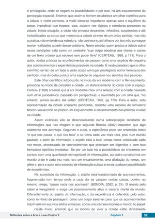 Reflexões sobre a Arte e o seu Ensino 2 Capítulo 5 52
é privilegiado, onde se negam as possibilidades e por isso, há um esquecimento da
percepção espacial. Entendo que assim o homem estabelece um olhar científico para
a cidade e neste contexto, a visão torna-se importante apenas para o equilíbrio do
corpo, impedindo que tropece, caia, esbarre nos objetos e estruturas presentes na
cidade. Nesta situação, a visão não provoca devaneios, reflexões, suspensões e até
instabilidades ao corpo que memoriza a cidade através de um único sentido, mas não
a pratica, não entende sua estrutura, não conhece suas falhas e por isso não consegue
recriar realidades a partir desse cotidiano. Neste sentido, quem pratica a cidade sobre
essas condições está como um pedestre “cujo corpo obedece aos cheios e vazios
de um texto urbano que escreve sem poder lê-lo” (CERTEAU, 1998, p 171). Para o
autor, nestas práticas os acontecimentos se passam como uma espécie de cegueira
aos acontecimentos e experiências possíveis na cidade. É neste paradoxo que o olhar
científico se faz: de um lado a visão ocupa um lugar privilegiado numa hierarquia dos
sentidos, mas do outro produz uma espécie de cegueira nos sentidos das pessoas.
Este olhar científico, introduzido no início da era moderna com o Renascimento,
provocou no modo de perceber a cidade um distanciamento do corpo com o espaço.
Certeau (1998) entende que a era moderna criou uma relação com a cidade baseada
num olhar panorâmico, baseado em perspectivas, e inventado por um olho que, “no
entanto, jamais existira até então” (CERTEAU, 1998, pg 170). Para o autor, esta
representação da cidade enquanto panorama, constitui uma espécie de simulacro
teórico-visual onde se produz um esquecimento e distanciamento das práticas vividas
na cidade.
Assim vivências vão se desencadeando numa sobreposição constante de
informações que nos chegam e que segundo Bondia (2002) impedem que algo
realmente nos aconteça. Segundo o autor, a experiência pode ser entendida como
“o que nos passa, o que nos toca” e se torna cada vez mais rara, pois num mundo
pautado a partir da informação o sujeito está a todo tempo numa velocidade cada
vez maior, atravessado de conhecimentos que precisam ser digeridos e com isso
formulado opiniões imediatas  Se por um lado há a possibilidade de entrarmos em
contato com uma quantidade inimaginável de informações, por outro construímos um
mundo onde é cada vez mais raro um encantamento, uma dilatação do tempo, um
afeto e, para o autor este excesso de informação sufoca e anula qualquer possibilidade
de experiências.
Na sociedade da informação, o sujeito está transbordado de acontecimentos,
fragmentado num tempo onde a cada dia se passam muitas coisas, porém, ao
mesmo tempo, “quase nada nos acontece”, (BONDÍA, 2002, p. 21). O anseio pelo
saber é inesgotável e exige um posicionamento ativo e visceral diante do mundo.
Diferentemente do sujeito da informação, o da experiência é defendido pelo autor,
como território de passagem, como um corpo sensível para que os acontecimentos
imprimam em sua vida afetos e marcas, como uma câmera imprime o mundo no papel.
Deste modo, entendo que os modos de viver a cidade estão diretamente
 